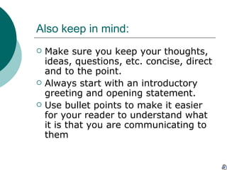 Also keep in mind: Make sure you keep your thoughts, ideas, questions, etc. concise, direct and to the point.  Always start with an introductory greeting and opening statement. Use bullet points to make it easier for your reader to understand what it is that you are communicating to them 