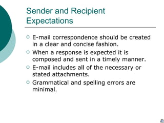 Sender and Recipient Expectations E-mail correspondence should be created in a clear and concise fashion. When a response is expected it is composed and sent in a timely manner. E-mail includes all of the necessary or stated attachments. Grammatical and spelling errors are minimal.  