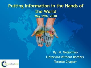 Putting Information in the Hands of
             the World
            May 19th, 2010




                        By: M. Gelsomino
                   Librarians Without Borders
                         Toronto Chapter
 