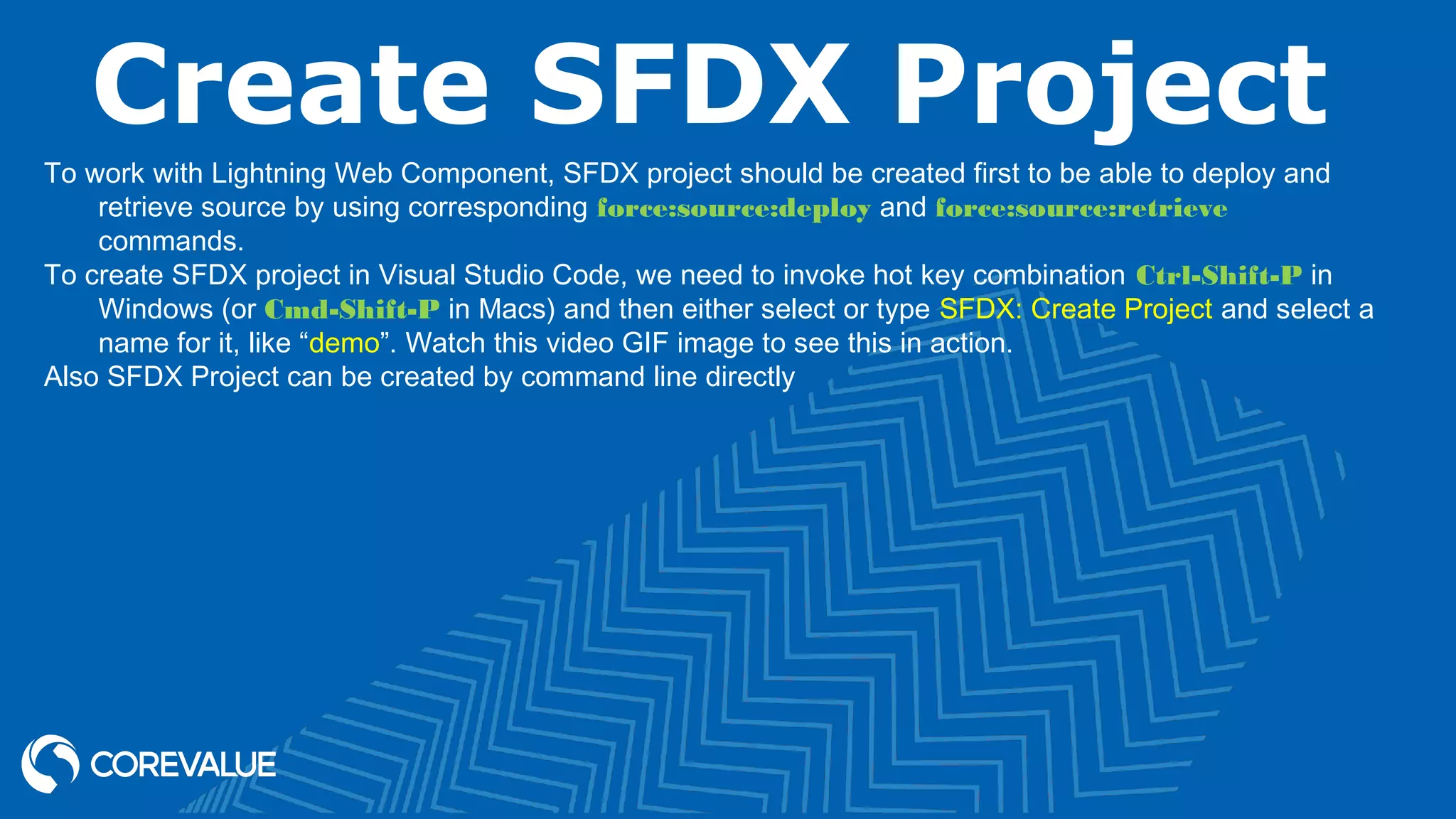 Create SFDX Project To work with Lightning Web Component, SFDX project should be created first to be able to deploy and retrieve source by using corresponding force:source:deploy and force:source:retrieve commands. To create SFDX project in Visual Studio Code, we need to invoke hot key combination Ctrl-Shift-P in Windows (or Cmd-Shift-P in Macs) and then either select or type SFDX: Create Project and select a name for it, like “demo”. Watch this video GIF image to see this in action. Also SFDX Project can be created by command line directly 
