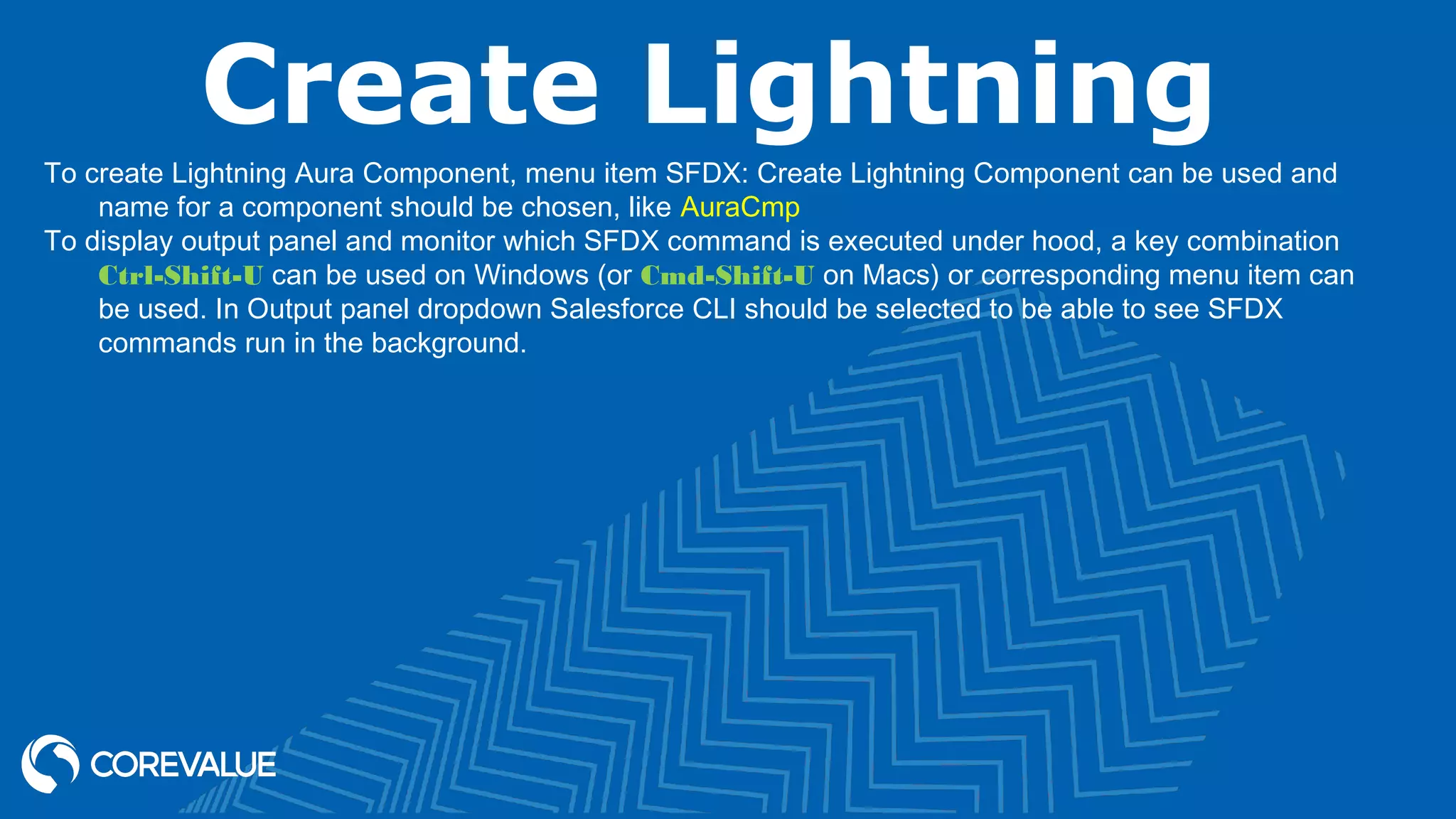 Create Lightning To create Lightning Aura Component, menu item SFDX: Create Lightning Component can be used and name for a component should be chosen, like AuraCmp To display output panel and monitor which SFDX command is executed under hood, a key combination Ctrl-Shift-U can be used on Windows (or Cmd-Shift-U on Macs) or corresponding menu item can be used. In Output panel dropdown Salesforce CLI should be selected to be able to see SFDX commands run in the background. 