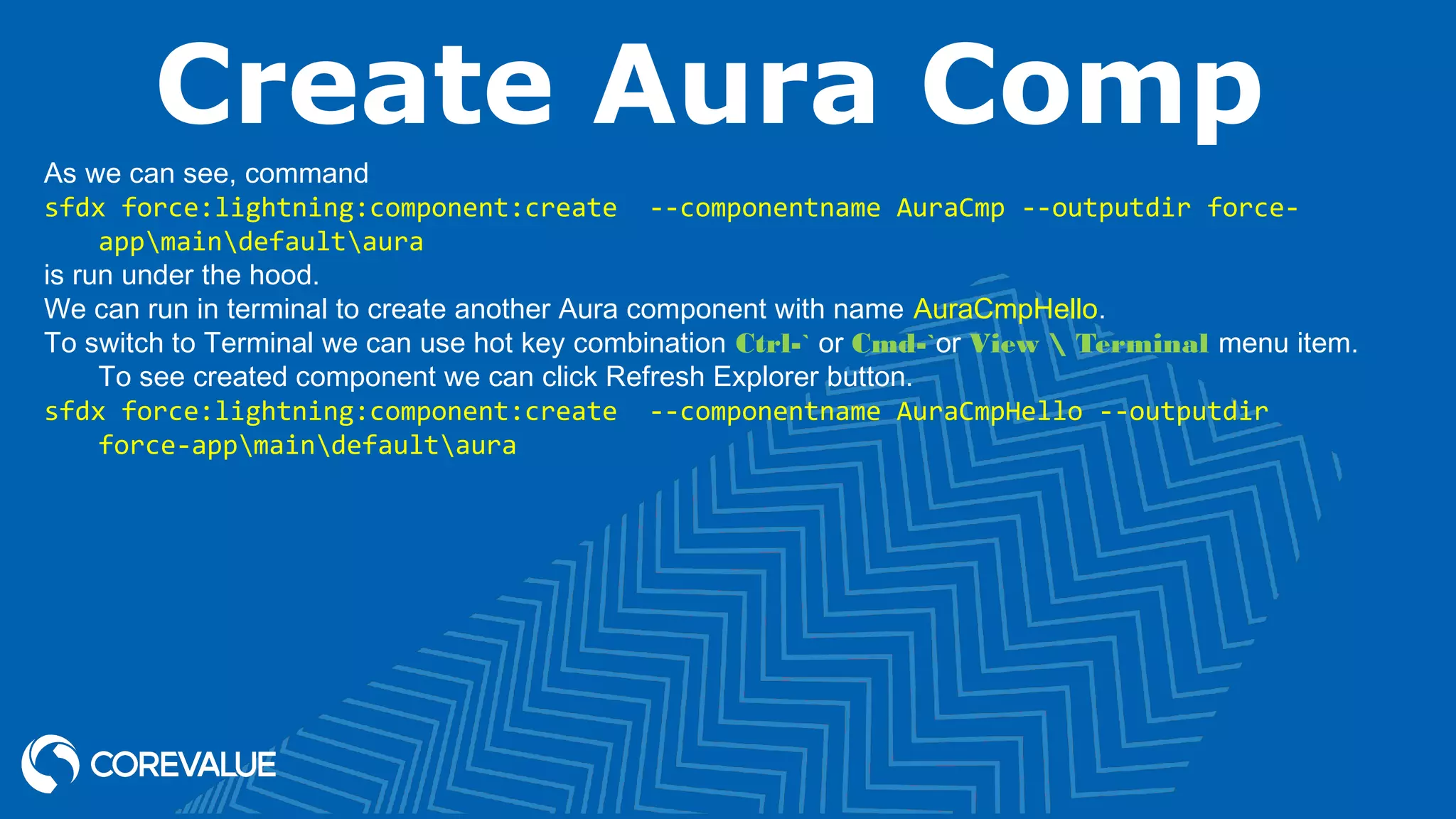Create Aura Comp As we can see, command sfdx force:lightning:component:create --componentname AuraCmp --outputdir force- appmaindefaultaura is run under the hood. We can run in terminal to create another Aura component with name AuraCmpHello. To switch to Terminal we can use hot key combination Ctrl-` or Cmd-`or View Terminal menu item. To see created component we can click Refresh Explorer button. sfdx force:lightning:component:create --componentname AuraCmpHello --outputdir force-appmaindefaultaura 