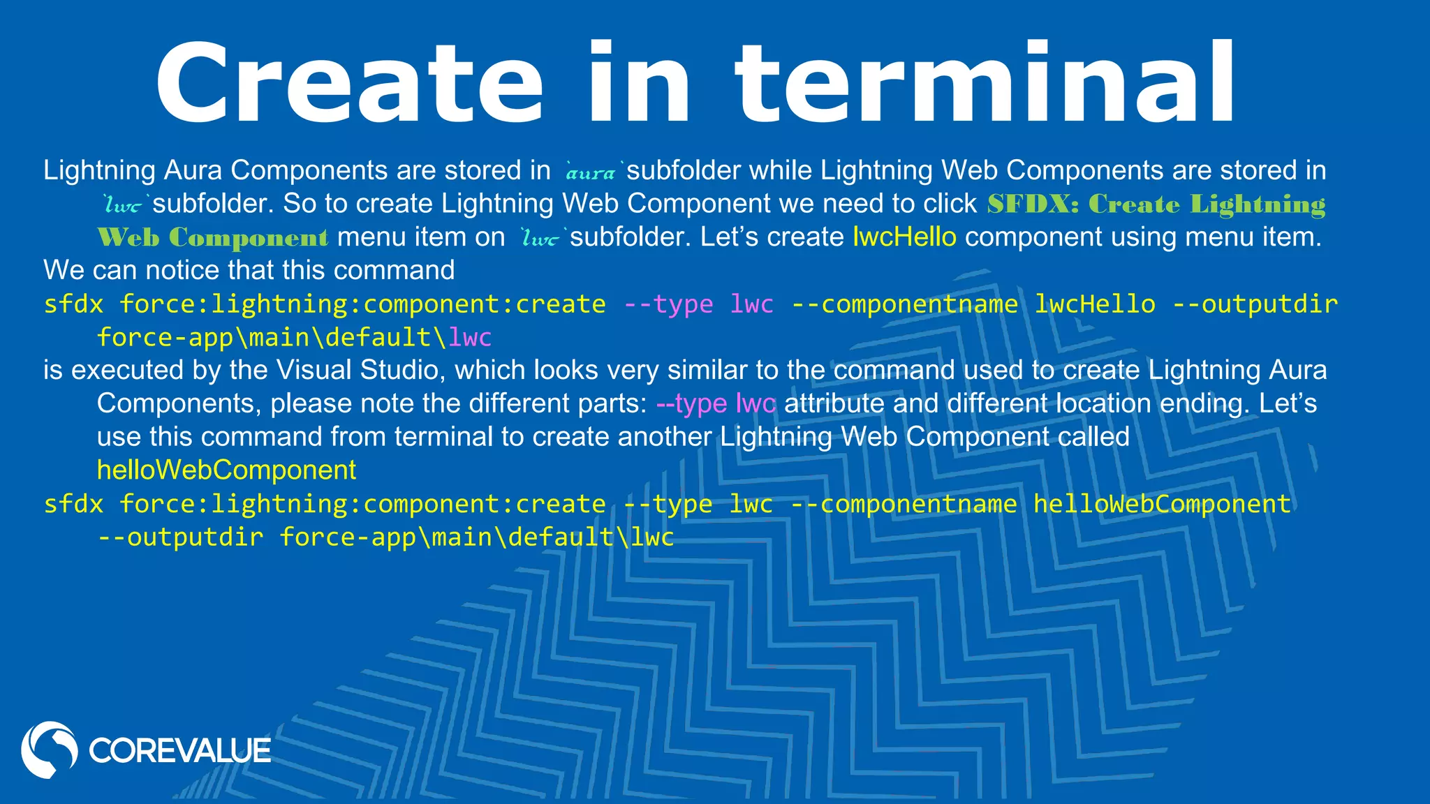 Create in terminal Lightning Aura Components are stored in `aura` subfolder while Lightning Web Components are stored in `lwc` subfolder. So to create Lightning Web Component we need to click SFDX: Create Lightning Web Component menu item on `lwc` subfolder. Let’s create lwcHello component using menu item. We can notice that this command sfdx force:lightning:component:create --type lwc --componentname lwcHello --outputdir force-appmaindefaultlwc is executed by the Visual Studio, which looks very similar to the command used to create Lightning Aura Components, please note the different parts: --type lwc attribute and different location ending. Let’s use this command from terminal to create another Lightning Web Component called helloWebComponent sfdx force:lightning:component:create --type lwc --componentname helloWebComponent --outputdir force-appmaindefaultlwc 