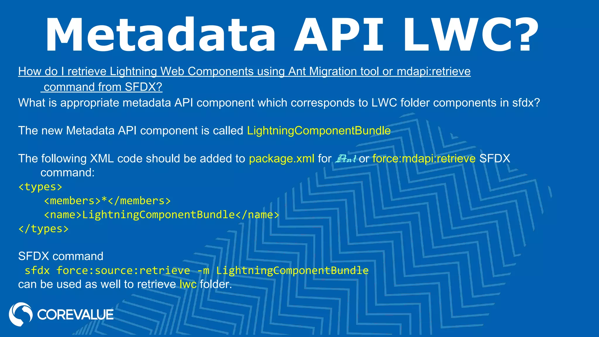 Metadata API LWC? How do I retrieve Lightning Web Components using Ant Migration tool or mdapi:retrieve command from SFDX? What is appropriate metadata API component which corresponds to LWC folder components in sfdx? The new Metadata API component is called LightningComponentBundle The following XML code should be added to package.xml for Ant or force:mdapi:retrieve SFDX command: <types> <members>*</members> <name>LightningComponentBundle</name> </types> SFDX command sfdx force:source:retrieve -m LightningComponentBundle can be used as well to retrieve lwc folder. 