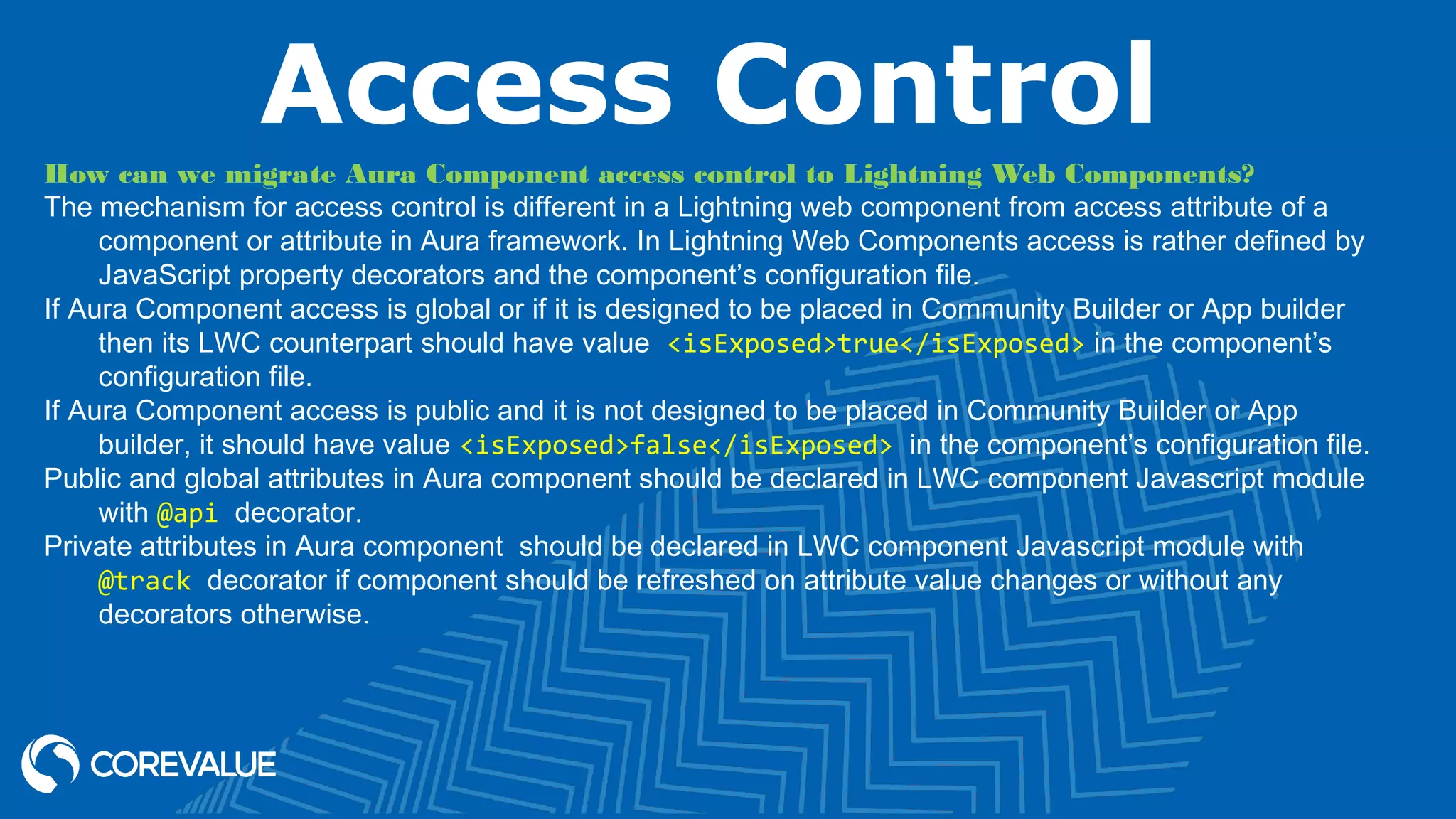 Access Control How can we migrate Aura Component access control to Lightning Web Components? The mechanism for access control is different in a Lightning web component from access attribute of a component or attribute in Aura framework. In Lightning Web Components access is rather defined by JavaScript property decorators and the component’s configuration file. If Aura Component access is global or if it is designed to be placed in Community Builder or App builder then its LWC counterpart should have value  <isExposed>true</isExposed> in the component’s configuration file. If Aura Component access is public and it is not designed to be placed in Community Builder or App builder, it should have value <isExposed>false</isExposed> in the component’s configuration file. Public and global attributes in Aura component should be declared in LWC component Javascript module with @api decorator. Private attributes in Aura component  should be declared in LWC component Javascript module with @track decorator if component should be refreshed on attribute value changes or without any decorators otherwise. 
