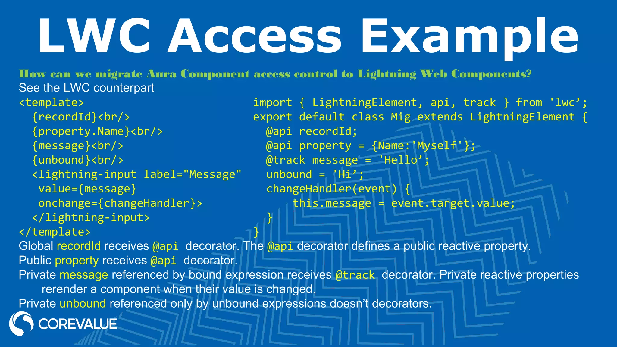 LWC Access Example How can we migrate Aura Component access control to Lightning Web Components? See the LWC counterpart <template> {recordId}<br/> {property.Name}<br/> {message}<br/> {unbound}<br/> <lightning-input label="Message" value={message} onchange={changeHandler}> </lightning-input> </template> Global recordId receives @api decorator. The @api decorator defines a public reactive property. Public property receives @api decorator. Private message referenced by bound expression receives @track decorator. Private reactive properties rerender a component when their value is changed. Private unbound referenced only by unbound expressions doesn’t decorators. import { LightningElement, api, track } from 'lwc’; export default class Mig extends LightningElement { @api recordId; @api property = {Name:'Myself'}; @track message = 'Hello’; unbound = 'Hi’; changeHandler(event) { this.message = event.target.value; } } 
