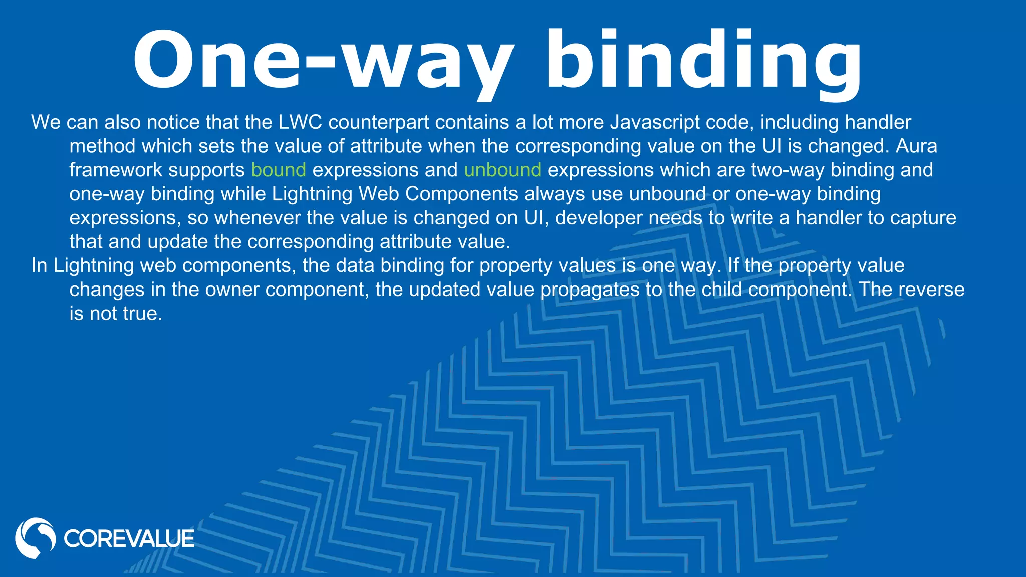 One-way binding We can also notice that the LWC counterpart contains a lot more Javascript code, including handler method which sets the value of attribute when the corresponding value on the UI is changed. Aura framework supports bound expressions and unbound expressions which are two-way binding and one-way binding while Lightning Web Components always use unbound or one-way binding expressions, so whenever the value is changed on UI, developer needs to write a handler to capture that and update the corresponding attribute value. In Lightning web components, the data binding for property values is one way. If the property value changes in the owner component, the updated value propagates to the child component. The reverse is not true. 