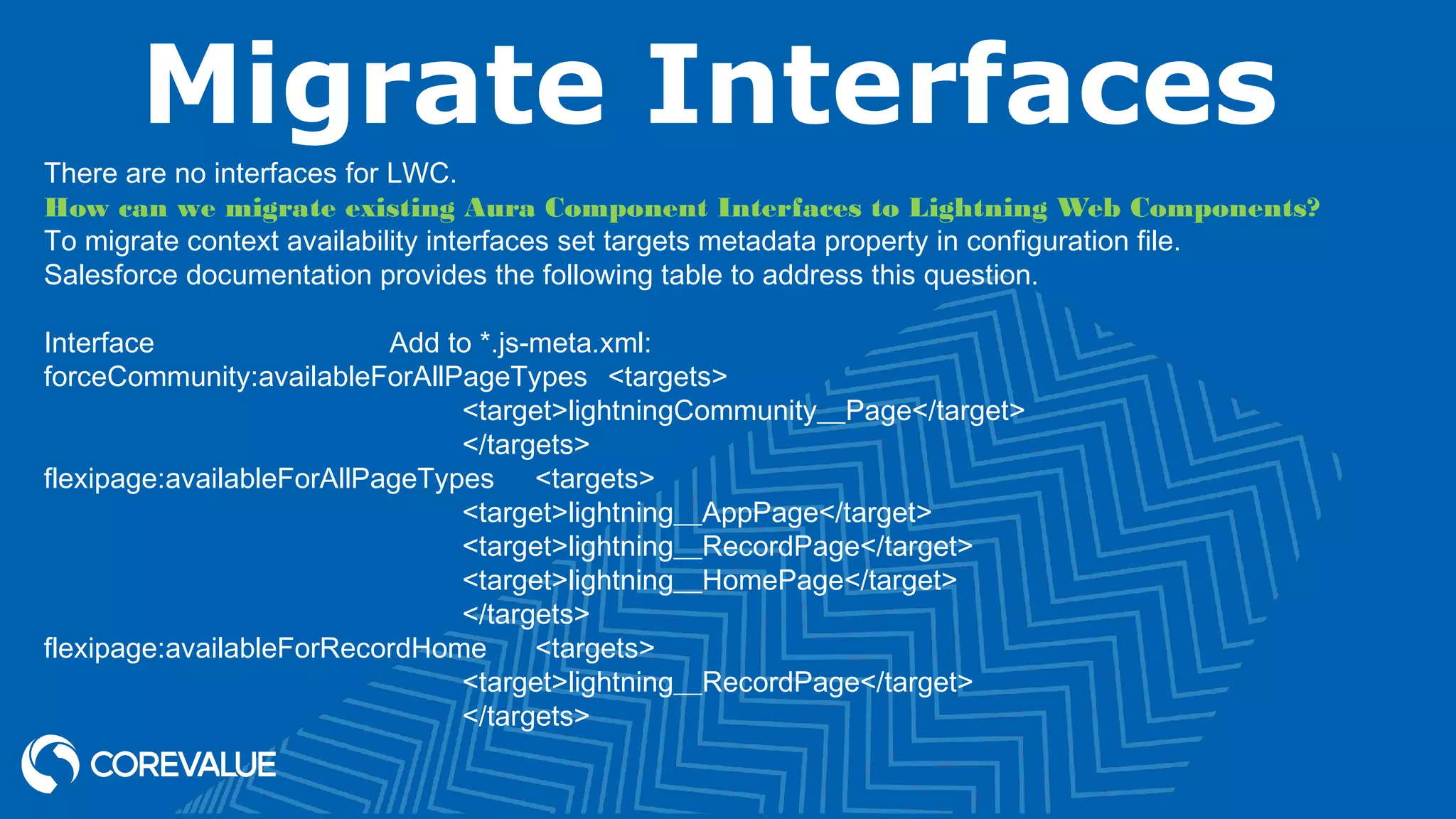 Migrate Interfaces There are no interfaces for LWC. How can we migrate existing Aura Component Interfaces to Lightning Web Components? To migrate context availability interfaces set targets metadata property in configuration file. Salesforce documentation provides the following table to address this question. Interface Add to *.js-meta.xml: forceCommunity:availableForAllPageTypes <targets> <target>lightningCommunity__Page</target> </targets> flexipage:availableForAllPageTypes <targets> <target>lightning__AppPage</target> <target>lightning__RecordPage</target> <target>lightning__HomePage</target> </targets> flexipage:availableForRecordHome <targets> <target>lightning__RecordPage</target> </targets> 