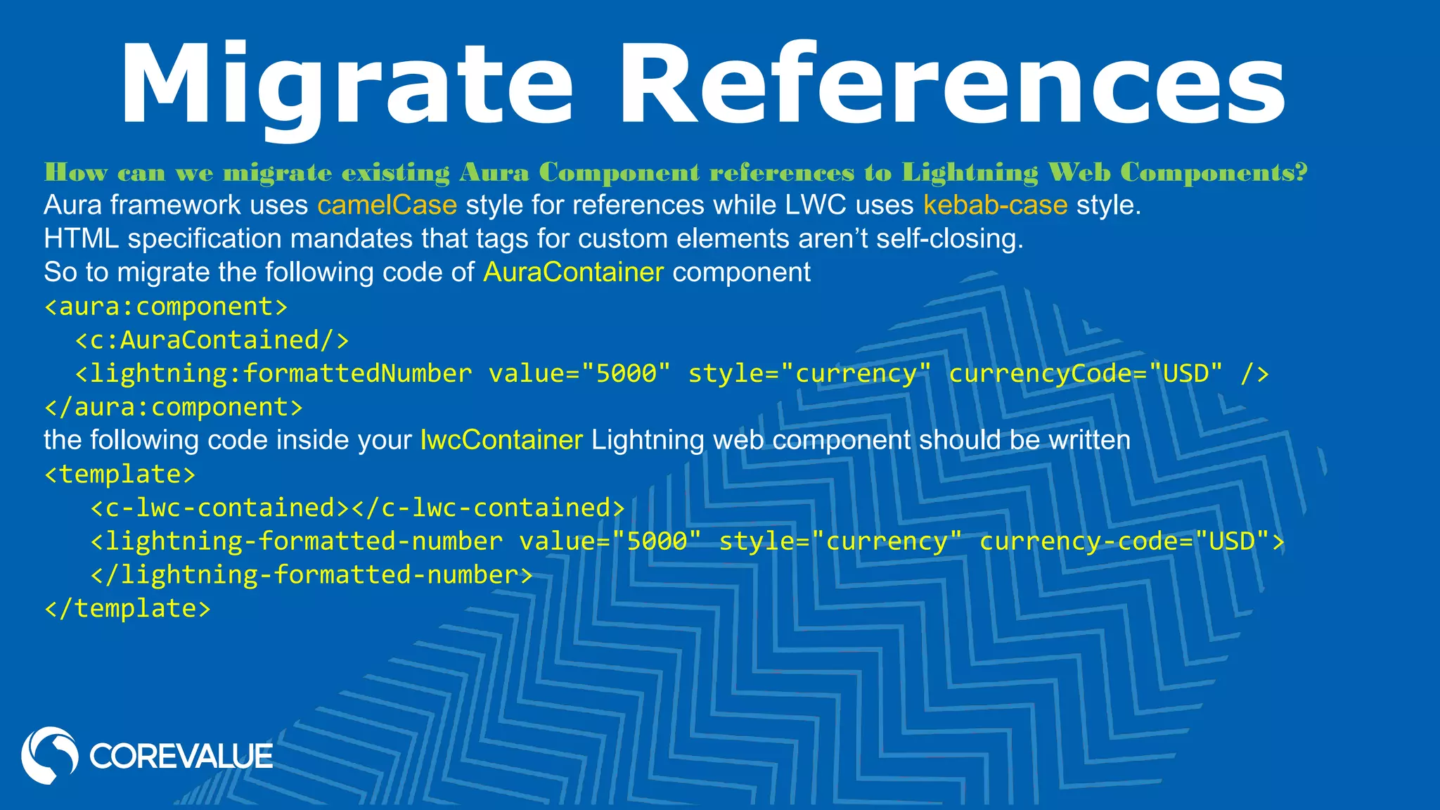 Migrate References How can we migrate existing Aura Component references to Lightning Web Components? Aura framework uses camelCase style for references while LWC uses kebab-case style. HTML specification mandates that tags for custom elements aren’t self-closing. So to migrate the following code of AuraContainer component <aura:component> <c:AuraContained/> <lightning:formattedNumber value="5000" style="currency" currencyCode="USD" /> </aura:component> the following code inside your lwcContainer Lightning web component should be written <template> <c-lwc-contained></c-lwc-contained> <lightning-formatted-number value="5000" style="currency" currency-code="USD"> </lightning-formatted-number> </template> 