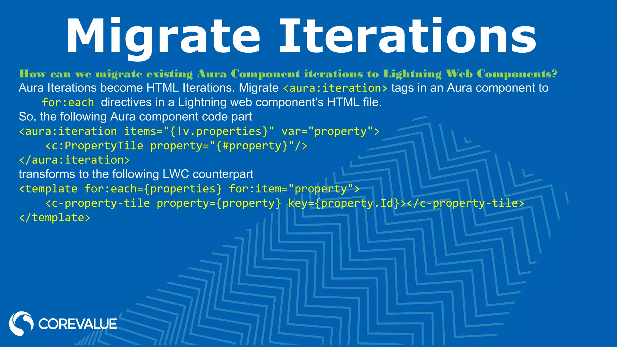 Migrate Iterations How can we migrate existing Aura Component iterations to Lightning Web Components? Aura Iterations become HTML Iterations. Migrate <aura:iteration> tags in an Aura component to for:each directives in a Lightning web component’s HTML file. So, the following Aura component code part <aura:iteration items="{!v.properties}" var="property"> <c:PropertyTile property="{#property}"/> </aura:iteration> transforms to the following LWC counterpart <template for:each={properties} for:item="property"> <c-property-tile property={property} key={property.Id}></c-property-tile> </template> 