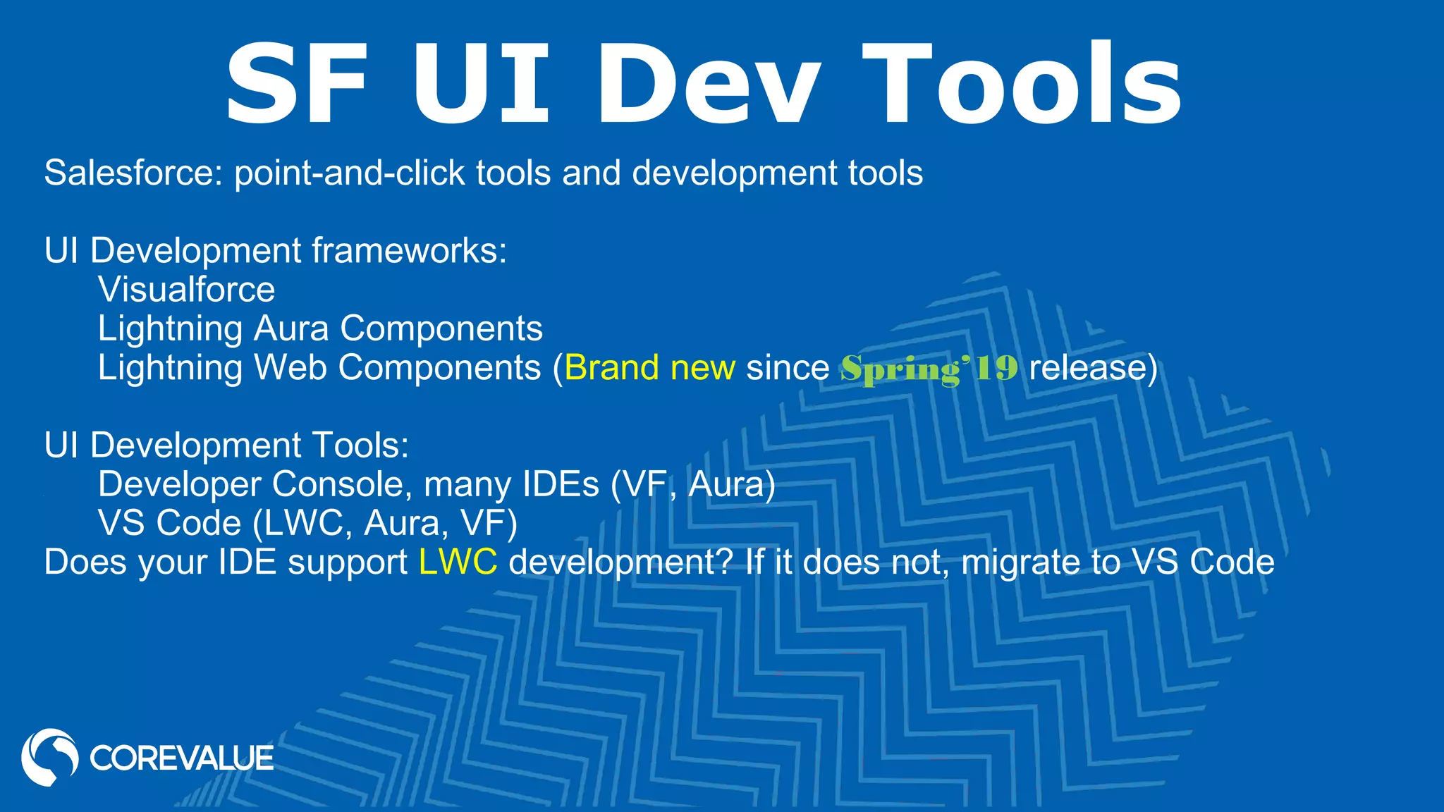 SF UI Dev Tools Salesforce: point-and-click tools and development tools UI Development frameworks: Visualforce Lightning Aura Components Lightning Web Components (Brand new since Spring’19 release) UI Development Tools: Developer Console, many IDEs (VF, Aura) VS Code (LWC, Aura, VF) Does your IDE support LWC development? If it does not, migrate to VS Code 