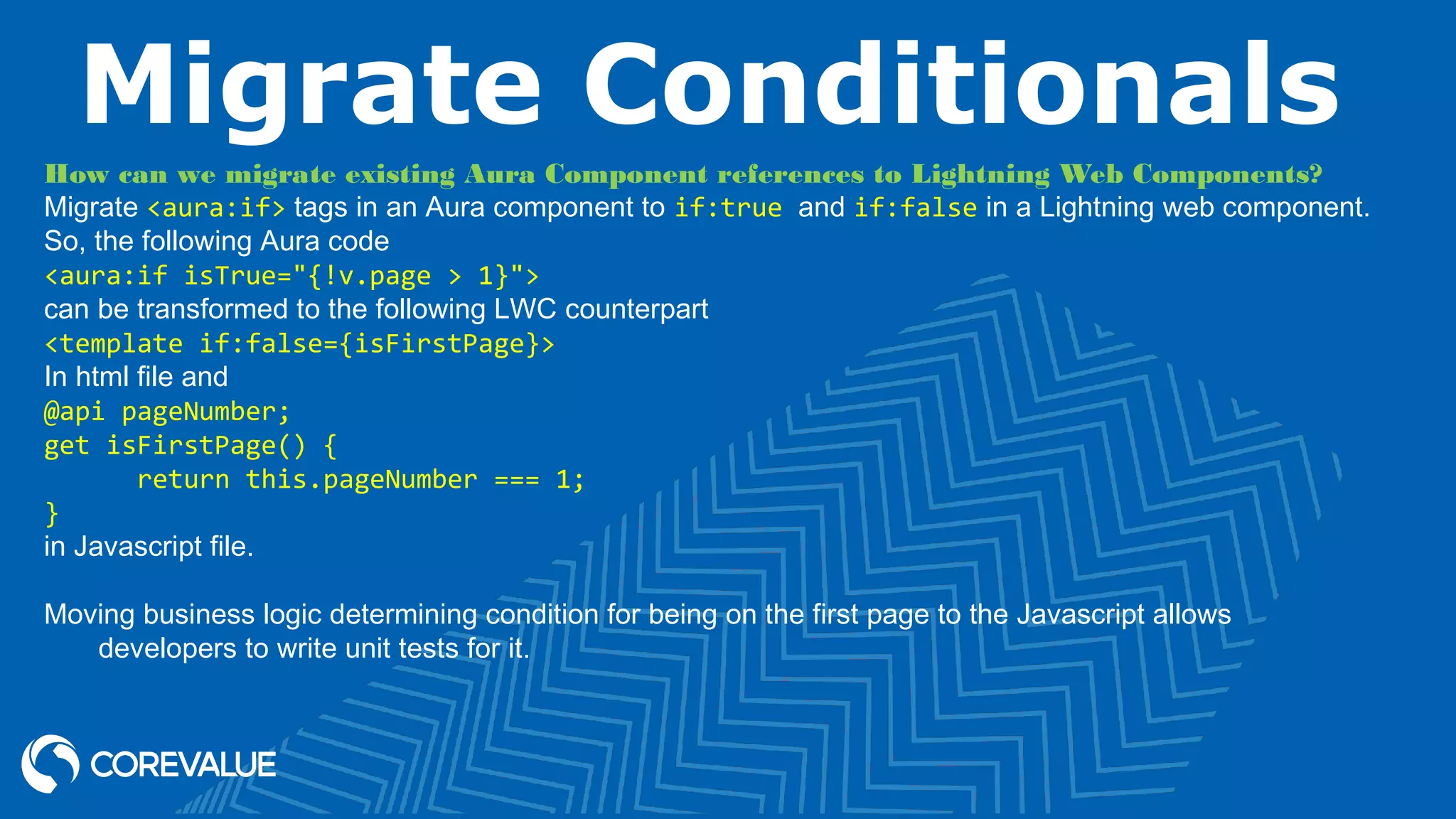 Migrate Conditionals How can we migrate existing Aura Component references to Lightning Web Components? Migrate <aura:if> tags in an Aura component to if:true and if:false in a Lightning web component. So, the following Aura code <aura:if isTrue="{!v.page > 1}"> can be transformed to the following LWC counterpart <template if:false={isFirstPage}> In html file and @api pageNumber; get isFirstPage() { return this.pageNumber === 1; } in Javascript file. Moving business logic determining condition for being on the first page to the Javascript allows developers to write unit tests for it. 