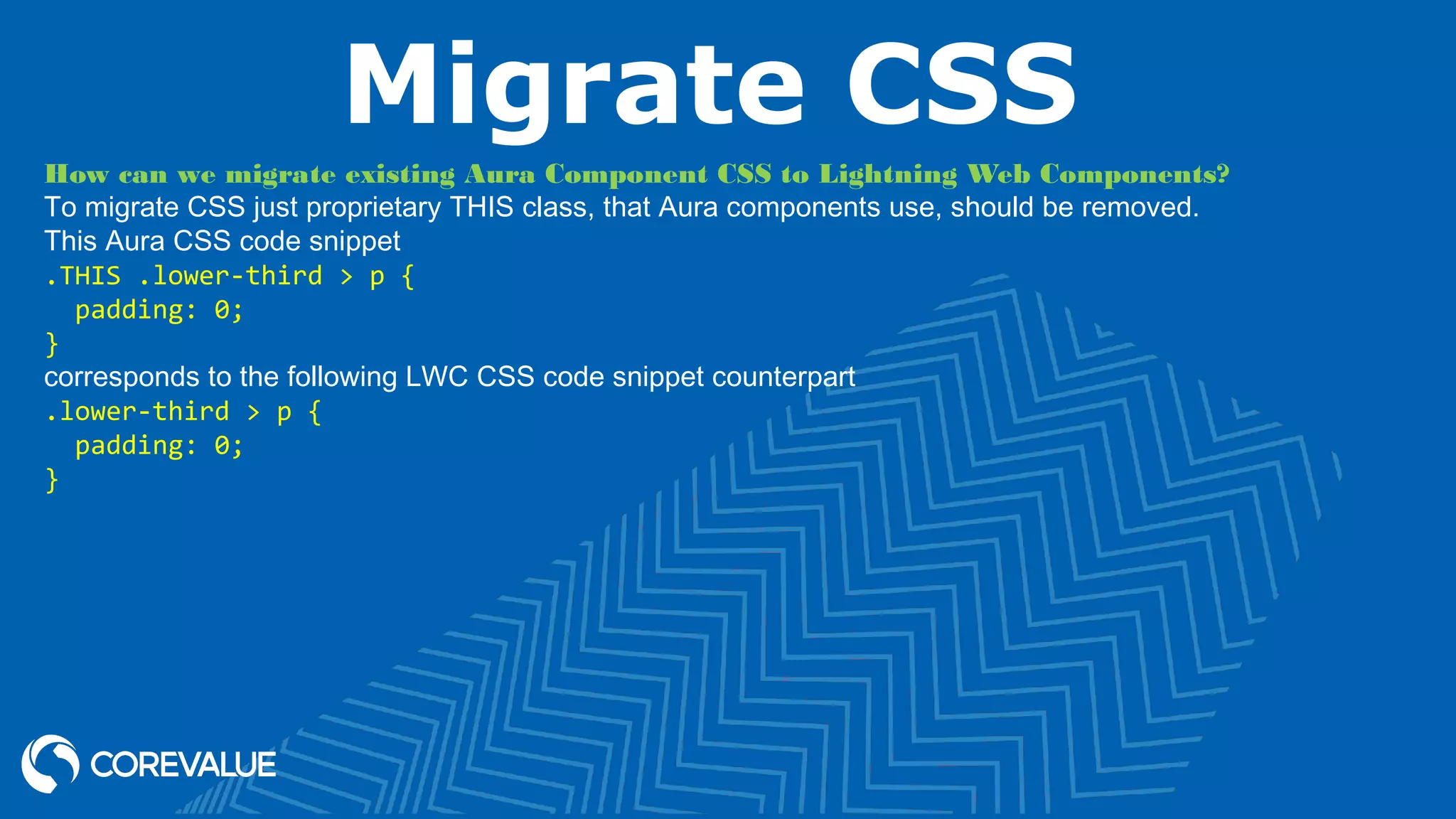 Migrate CSS How can we migrate existing Aura Component CSS to Lightning Web Components? To migrate CSS just proprietary THIS class, that Aura components use, should be removed. This Aura CSS code snippet .THIS .lower-third > p { padding: 0; } corresponds to the following LWC CSS code snippet counterpart .lower-third > p { padding: 0; } 