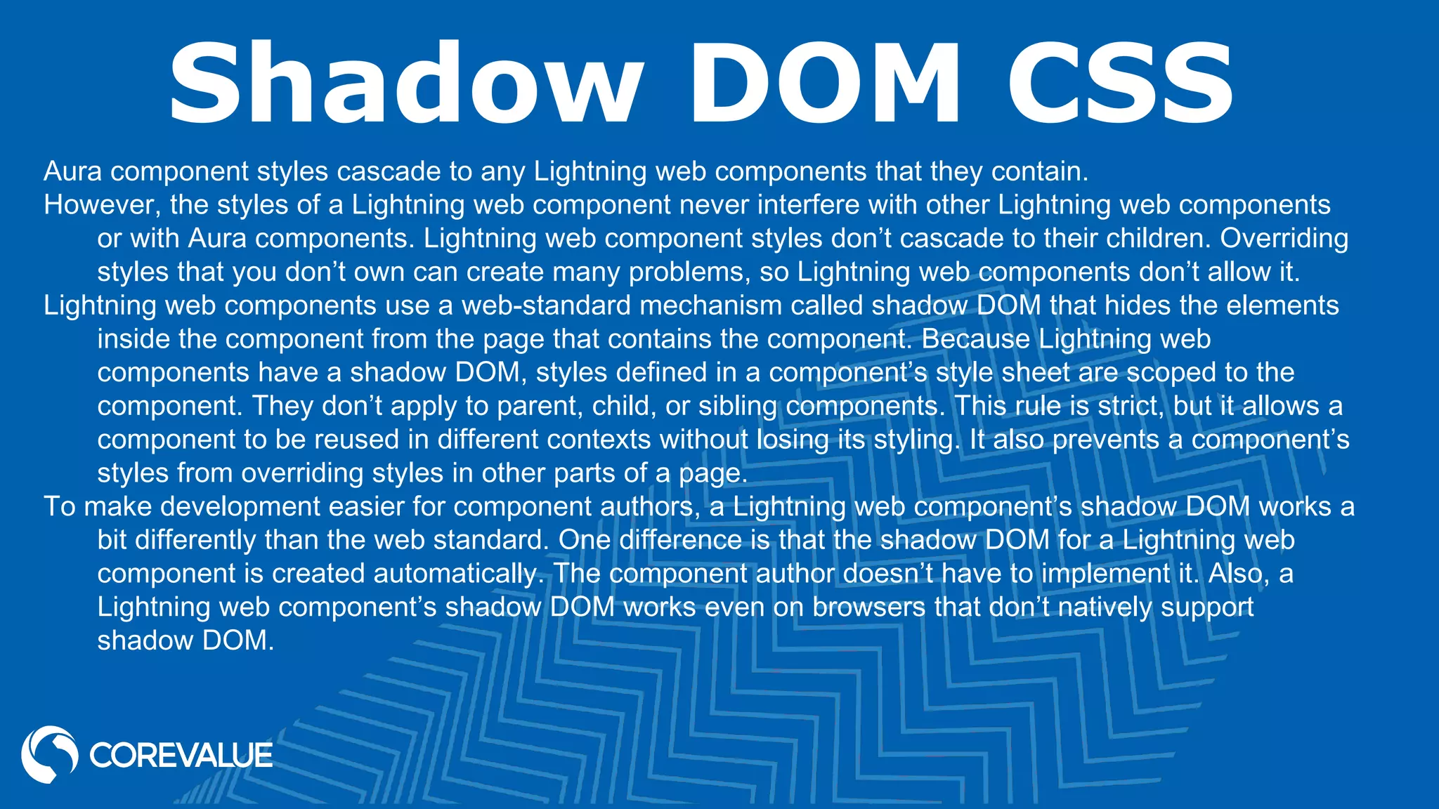 Shadow DOM CSS Aura component styles cascade to any Lightning web components that they contain. However, the styles of a Lightning web component never interfere with other Lightning web components or with Aura components. Lightning web component styles don’t cascade to their children. Overriding styles that you don’t own can create many problems, so Lightning web components don’t allow it. Lightning web components use a web-standard mechanism called shadow DOM that hides the elements inside the component from the page that contains the component. Because Lightning web components have a shadow DOM, styles defined in a component’s style sheet are scoped to the component. They don’t apply to parent, child, or sibling components. This rule is strict, but it allows a component to be reused in different contexts without losing its styling. It also prevents a component’s styles from overriding styles in other parts of a page. To make development easier for component authors, a Lightning web component’s shadow DOM works a bit differently than the web standard. One difference is that the shadow DOM for a Lightning web component is created automatically. The component author doesn’t have to implement it. Also, a Lightning web component’s shadow DOM works even on browsers that don’t natively support shadow DOM. 