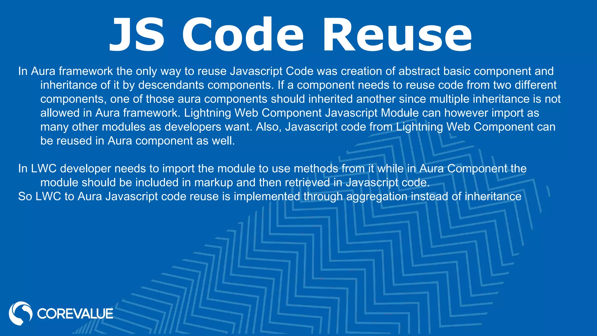 JS Code Reuse In Aura framework the only way to reuse Javascript Code was creation of abstract basic component and inheritance of it by descendants components. If a component needs to reuse code from two different components, one of those aura components should inherited another since multiple inheritance is not allowed in Aura framework. Lightning Web Component Javascript Module can however import as many other modules as developers want. Also, Javascript code from Lightning Web Component can be reused in Aura component as well. In LWC developer needs to import the module to use methods from it while in Aura Component the module should be included in markup and then retrieved in Javascript code. So LWC to Aura Javascript code reuse is implemented through aggregation instead of inheritance 