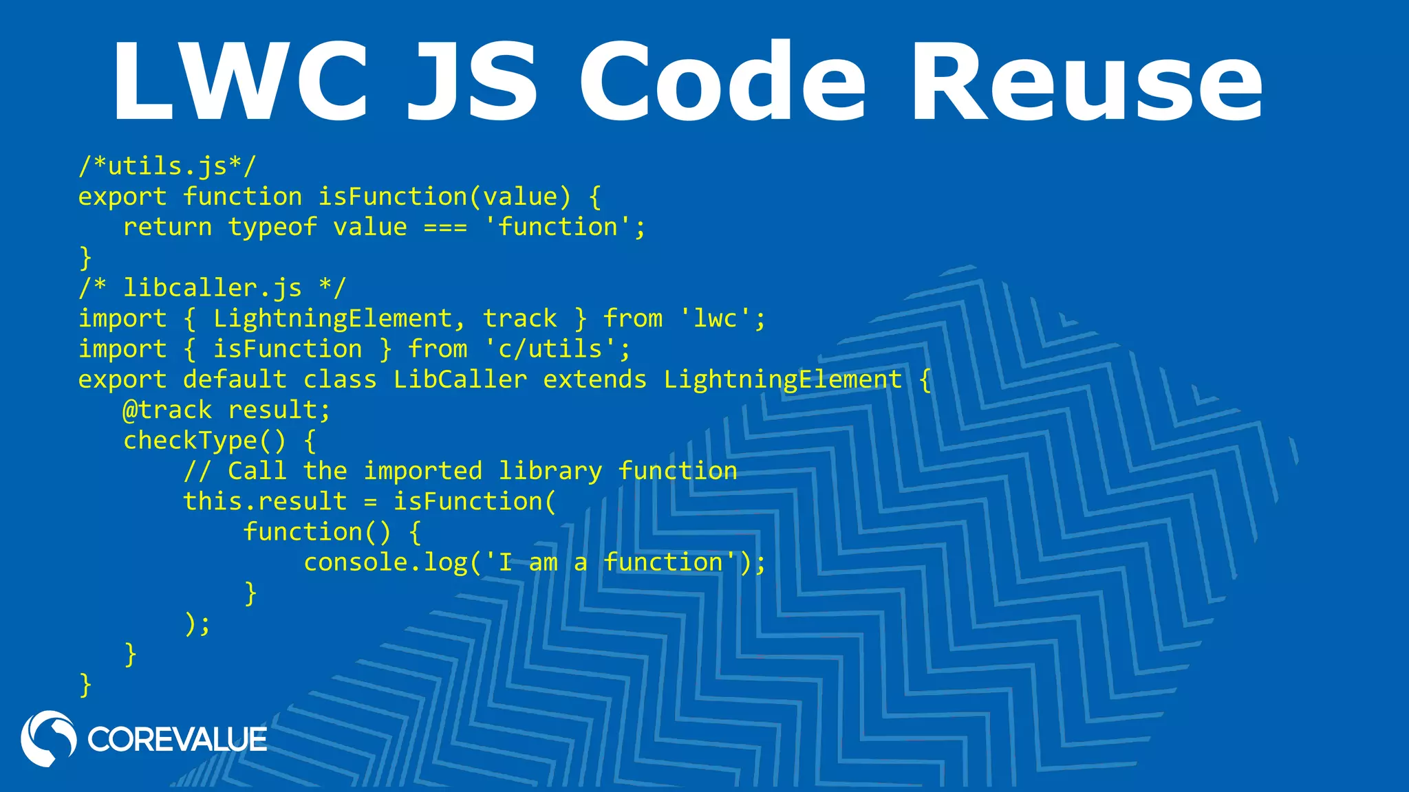 LWC JS Code Reuse /*utils.js*/ export function isFunction(value) { return typeof value === 'function'; } /* libcaller.js */ import { LightningElement, track } from 'lwc'; import { isFunction } from 'c/utils'; export default class LibCaller extends LightningElement { @track result; checkType() { // Call the imported library function this.result = isFunction( function() { console.log('I am a function'); } ); } } 