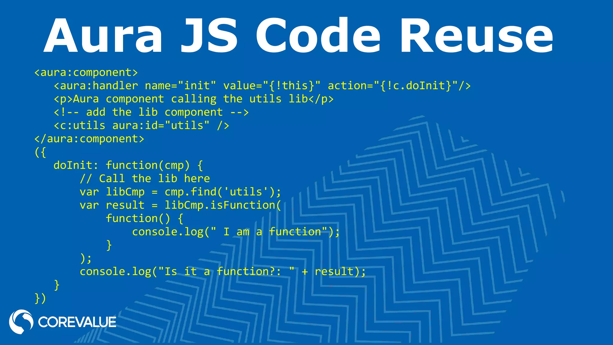 Aura JS Code Reuse <aura:component> <aura:handler name="init" value="{!this}" action="{!c.doInit}"/> <p>Aura component calling the utils lib</p> <!-- add the lib component --> <c:utils aura:id="utils" /> </aura:component> ({ doInit: function(cmp) { // Call the lib here var libCmp = cmp.find('utils'); var result = libCmp.isFunction( function() { console.log(" I am a function"); } ); console.log("Is it a function?: " + result); } }) 