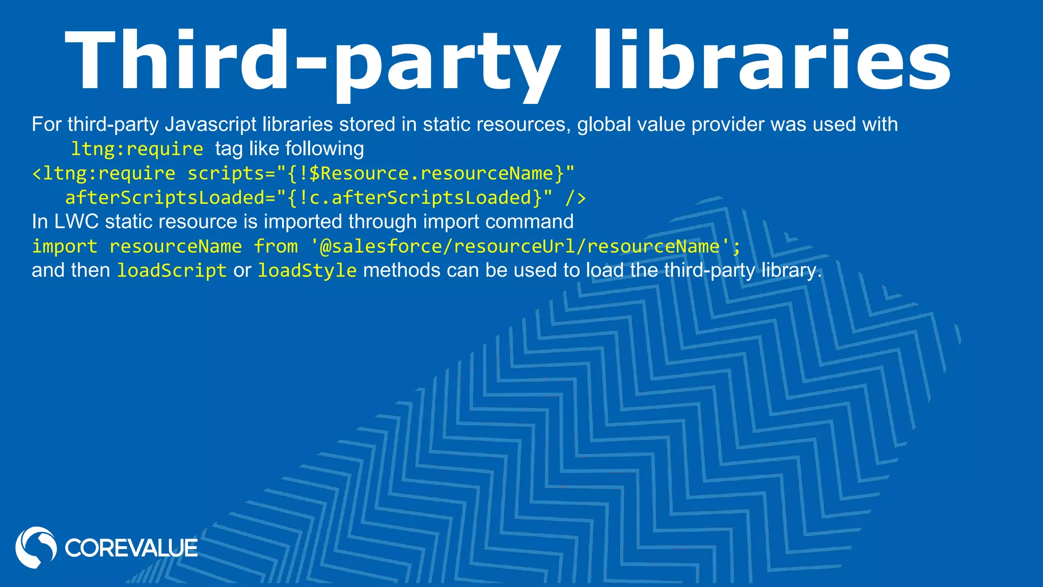 Third-party libraries For third-party Javascript libraries stored in static resources, global value provider was used with ltng:require tag like following <ltng:require scripts="{!$Resource.resourceName}" afterScriptsLoaded="{!c.afterScriptsLoaded}" /> In LWC static resource is imported through import command import resourceName from '@salesforce/resourceUrl/resourceName'; and then loadScript or loadStyle methods can be used to load the third-party library. 