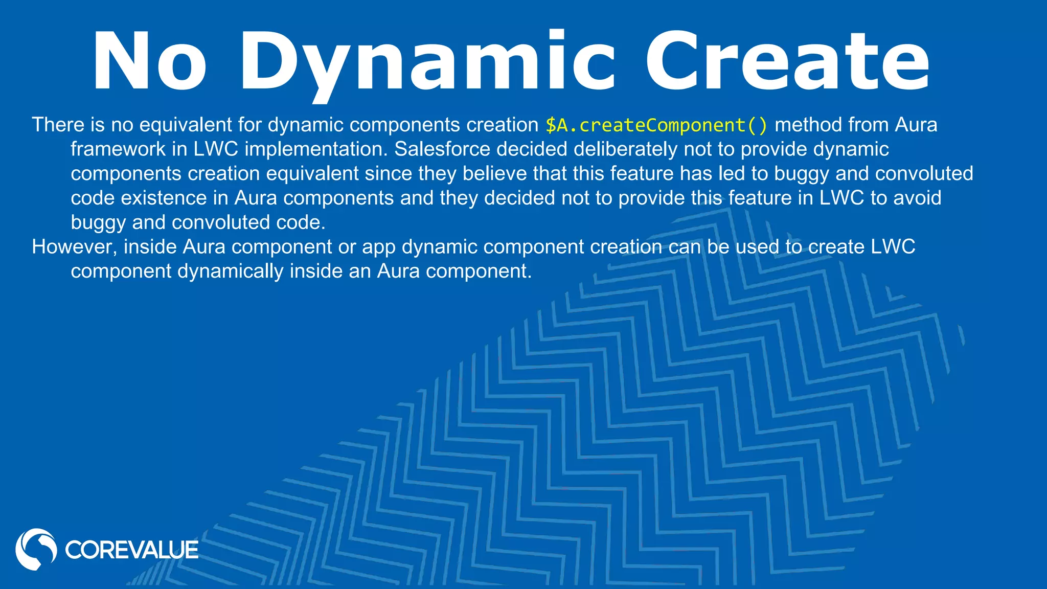 No Dynamic Create There is no equivalent for dynamic components creation $A.createComponent() method from Aura framework in LWC implementation. Salesforce decided deliberately not to provide dynamic components creation equivalent since they believe that this feature has led to buggy and convoluted code existence in Aura components and they decided not to provide this feature in LWC to avoid buggy and convoluted code. However, inside Aura component or app dynamic component creation can be used to create LWC component dynamically inside an Aura component. 