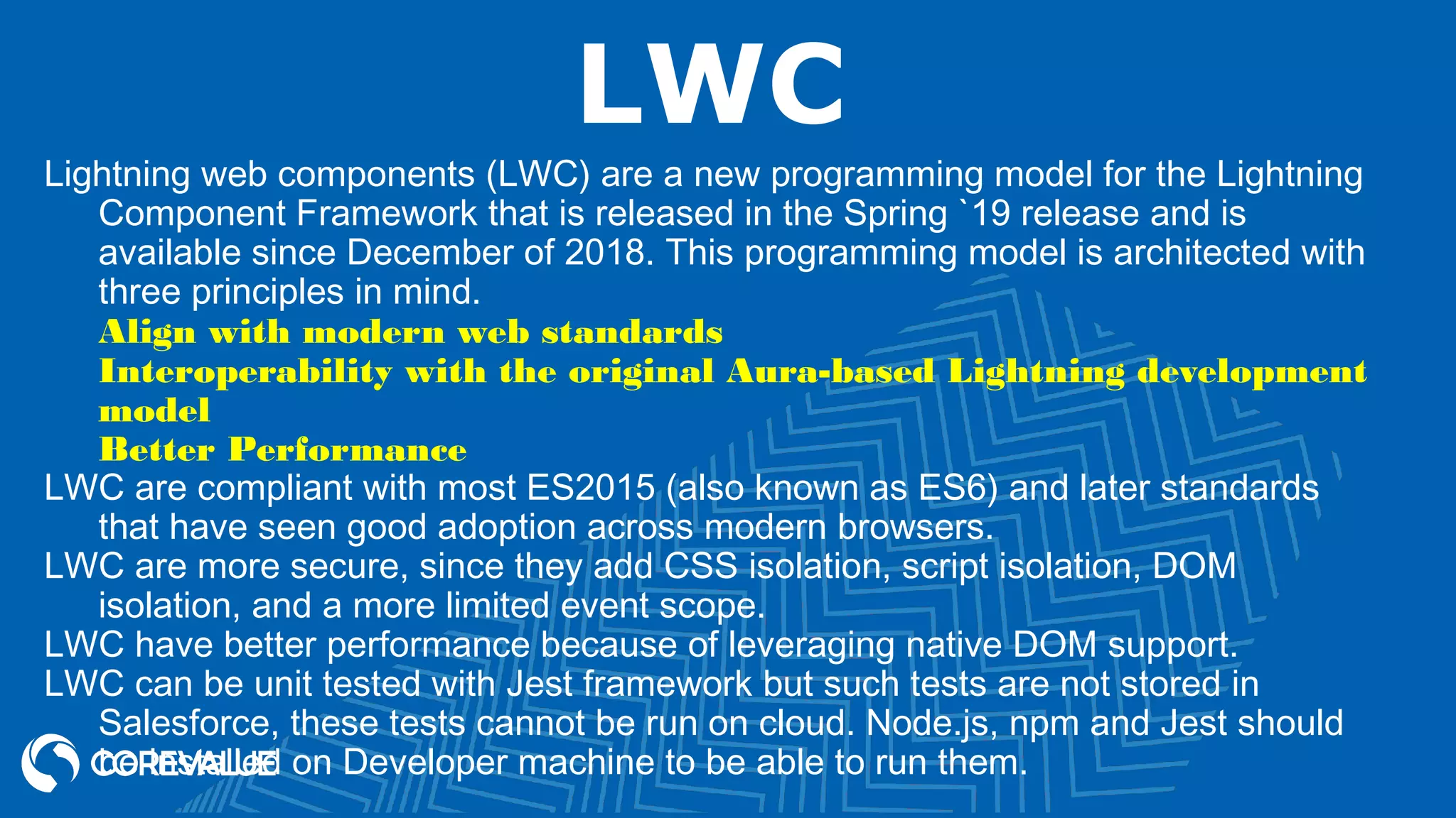 LWC Lightning web components (LWC) are a new programming model for the Lightning Component Framework that is released in the Spring `19 release and is available since December of 2018. This programming model is architected with three principles in mind. Align with modern web standards Interoperability with the original Aura-based Lightning development model Better Performance LWC are compliant with most ES2015 (also known as ES6) and later standards that have seen good adoption across modern browsers. LWC are more secure, since they add CSS isolation, script isolation, DOM isolation, and a more limited event scope. LWC have better performance because of leveraging native DOM support. LWC can be unit tested with Jest framework but such tests are not stored in Salesforce, these tests cannot be run on cloud. Node.js, npm and Jest should be installed on Developer machine to be able to run them. 