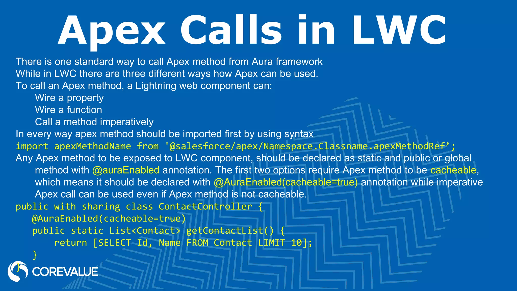 Apex Calls in LWC There is one standard way to call Apex method from Aura framework While in LWC there are three different ways how Apex can be used. To call an Apex method, a Lightning web component can: Wire a property Wire a function Call a method imperatively In every way apex method should be imported first by using syntax import apexMethodName from '@salesforce/apex/Namespace.Classname.apexMethodRef’; Any Apex method to be exposed to LWC component, should be declared as static and public or global method with @auraEnabled annotation. The first two options require Apex method to be cacheable, which means it should be declared with @AuraEnabled(cacheable=true) annotation while imperative Apex call can be used even if Apex method is not cacheable. public with sharing class ContactController { @AuraEnabled(cacheable=true) public static List<Contact> getContactList() { return [SELECT Id, Name FROM Contact LIMIT 10]; } } 