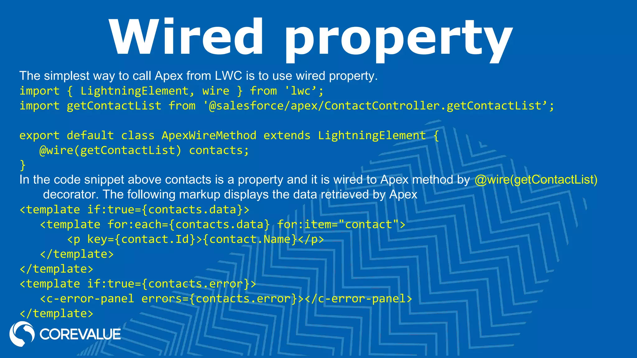 Wired property The simplest way to call Apex from LWC is to use wired property. import { LightningElement, wire } from 'lwc’; import getContactList from '@salesforce/apex/ContactController.getContactList’; export default class ApexWireMethod extends LightningElement { @wire(getContactList) contacts; } In the code snippet above contacts is a property and it is wired to Apex method by @wire(getContactList) decorator. The following markup displays the data retrieved by Apex <template if:true={contacts.data}> <template for:each={contacts.data} for:item="contact"> <p key={contact.Id}>{contact.Name}</p> </template> </template> <template if:true={contacts.error}> <c-error-panel errors={contacts.error}></c-error-panel> </template> 