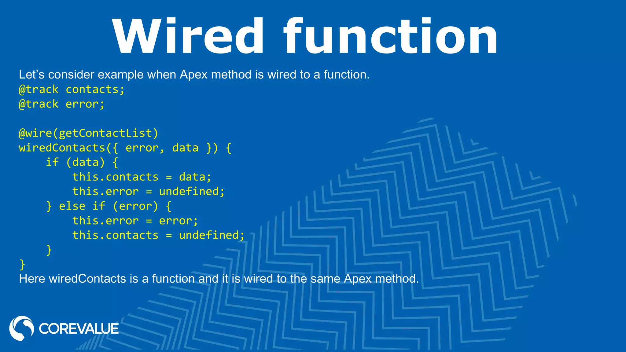 Wired function Let’s consider example when Apex method is wired to a function. @track contacts; @track error; @wire(getContactList) wiredContacts({ error, data }) { if (data) { this.contacts = data; this.error = undefined; } else if (error) { this.error = error; this.contacts = undefined; } } Here wiredContacts is a function and it is wired to the same Apex method. 
