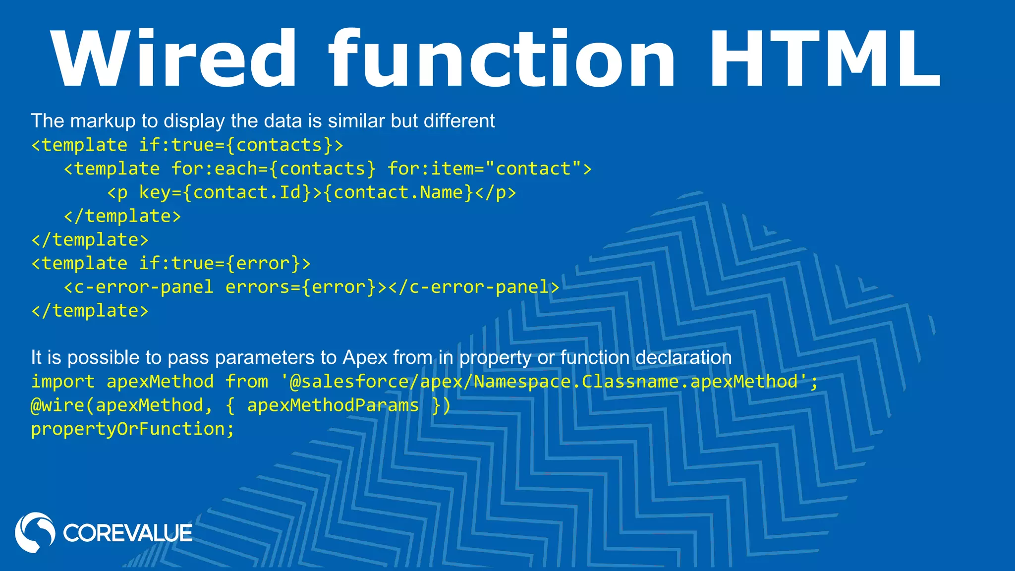 Wired function HTML The markup to display the data is similar but different <template if:true={contacts}> <template for:each={contacts} for:item="contact"> <p key={contact.Id}>{contact.Name}</p> </template> </template> <template if:true={error}> <c-error-panel errors={error}></c-error-panel> </template> It is possible to pass parameters to Apex from in property or function declaration import apexMethod from '@salesforce/apex/Namespace.Classname.apexMethod'; @wire(apexMethod, { apexMethodParams }) propertyOrFunction; 