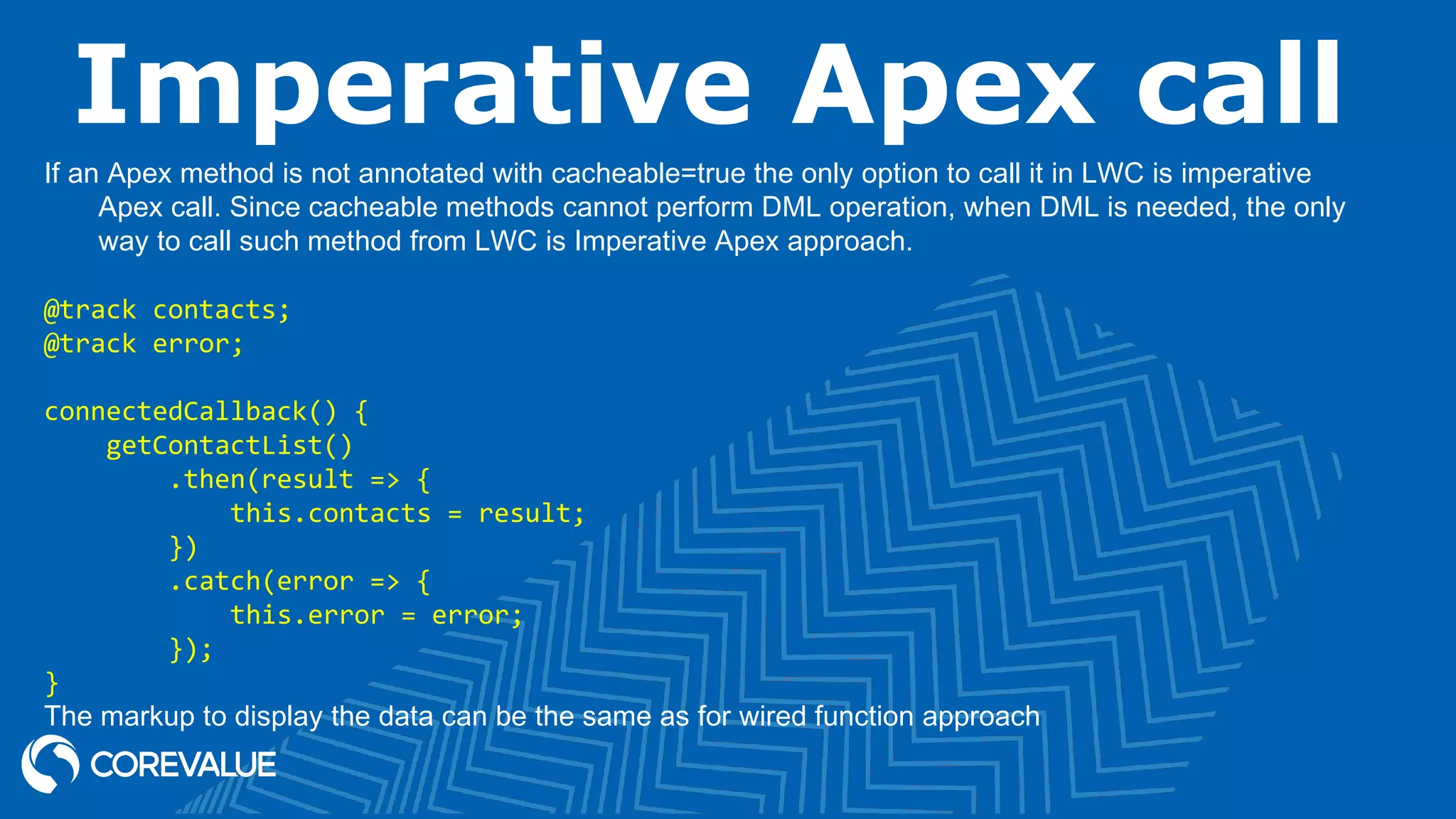 Imperative Apex call If an Apex method is not annotated with cacheable=true the only option to call it in LWC is imperative Apex call. Since cacheable methods cannot perform DML operation, when DML is needed, the only way to call such method from LWC is Imperative Apex approach. @track contacts; @track error; connectedCallback() { getContactList() .then(result => { this.contacts = result; }) .catch(error => { this.error = error; }); } The markup to display the data can be the same as for wired function approach 