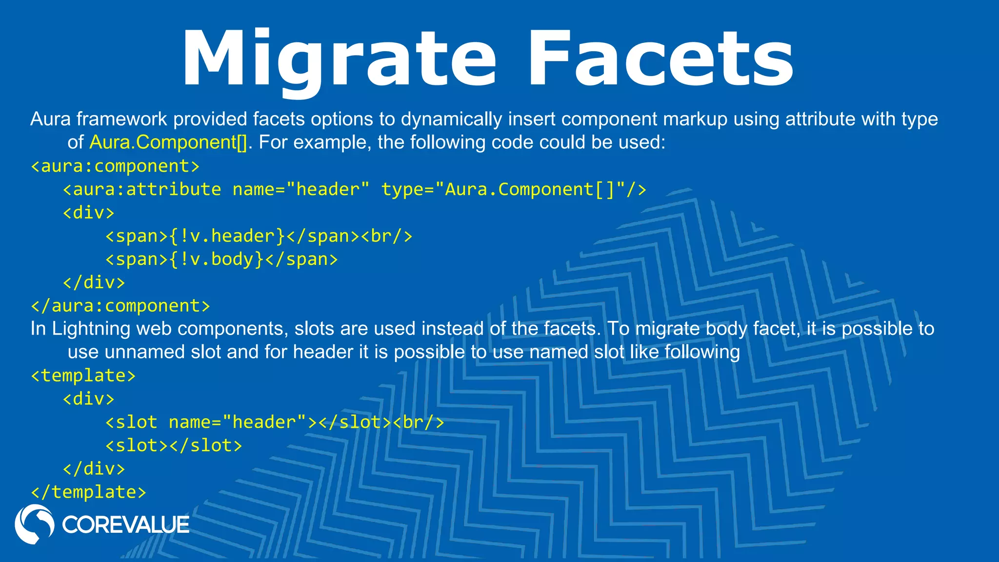 Migrate Facets Aura framework provided facets options to dynamically insert component markup using attribute with type of Aura.Component[]. For example, the following code could be used: <aura:component> <aura:attribute name="header" type="Aura.Component[]"/> <div> <span>{!v.header}</span><br/> <span>{!v.body}</span> </div> </aura:component> In Lightning web components, slots are used instead of the facets. To migrate body facet, it is possible to use unnamed slot and for header it is possible to use named slot like following <template> <div> <slot name="header"></slot><br/> <slot></slot> </div> </template> 