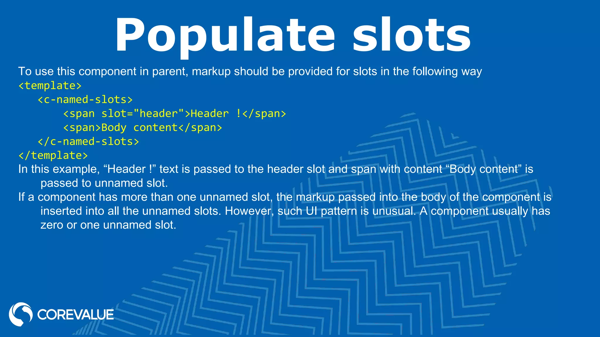 Populate slots To use this component in parent, markup should be provided for slots in the following way <template>    <c-named-slots>        <span slot="header">Header !</span>        <span>Body content</span>    </c-named-slots> </template> In this example, “Header !” text is passed to the header slot and span with content “Body content” is passed to unnamed slot. If a component has more than one unnamed slot, the markup passed into the body of the component is inserted into all the unnamed slots. However, such UI pattern is unusual. A component usually has zero or one unnamed slot. 