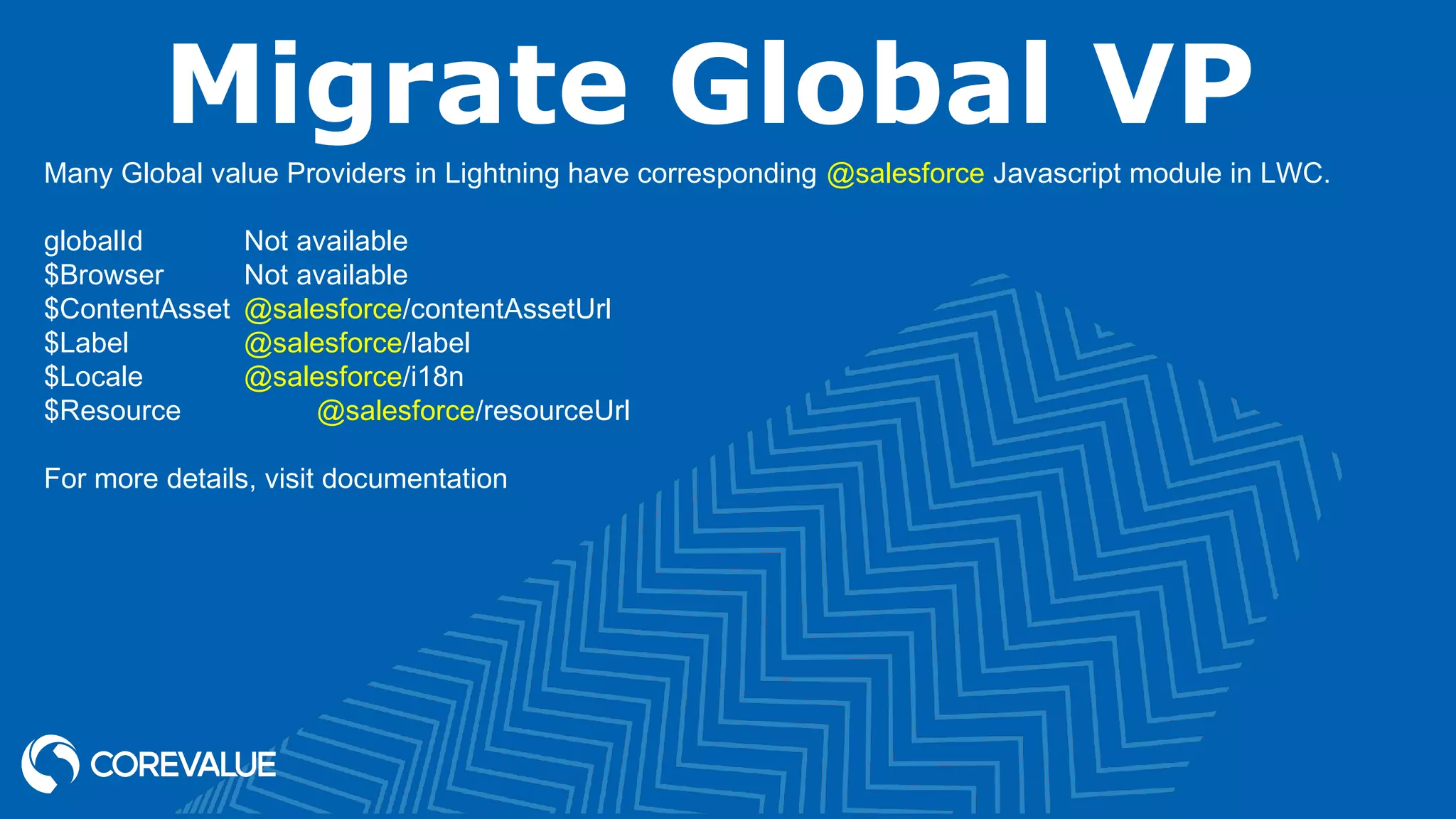 Migrate Global VP Many Global value Providers in Lightning have corresponding @salesforce Javascript module in LWC. globalId Not available $Browser Not available $ContentAsset @salesforce/contentAssetUrl $Label @salesforce/label $Locale @salesforce/i18n $Resource @salesforce/resourceUrl For more details, visit documentation 