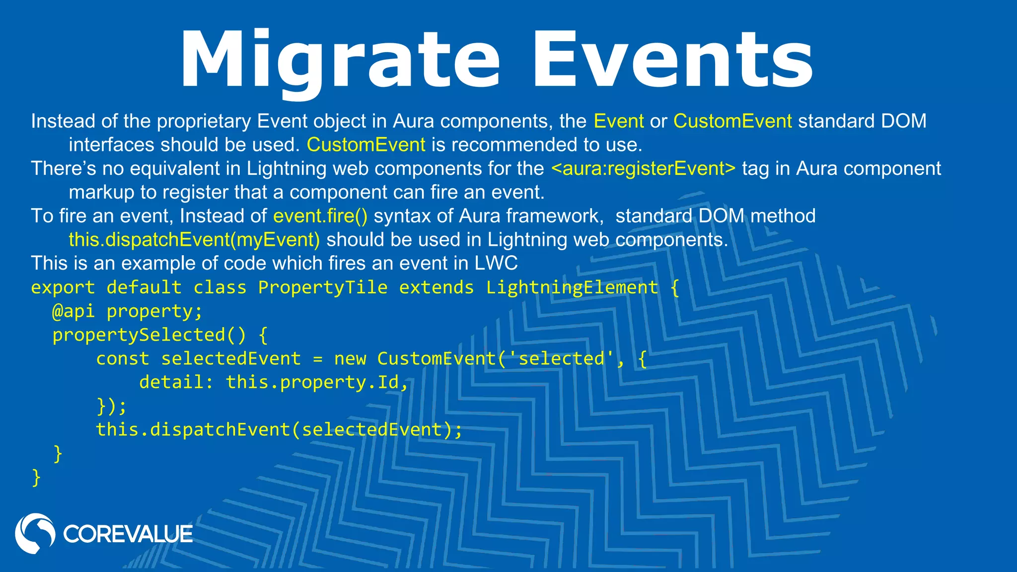 Migrate Events Instead of the proprietary Event object in Aura components, the Event or CustomEvent standard DOM interfaces should be used. CustomEvent is recommended to use. There’s no equivalent in Lightning web components for the <aura:registerEvent> tag in Aura component markup to register that a component can fire an event. To fire an event, Instead of event.fire() syntax of Aura framework,  standard DOM method this.dispatchEvent(myEvent) should be used in Lightning web components. This is an example of code which fires an event in LWC export default class PropertyTile extends LightningElement {   @api property;   propertySelected() {       const selectedEvent = new CustomEvent('selected', {           detail: this.property.Id,       });       this.dispatchEvent(selectedEvent);   } } 