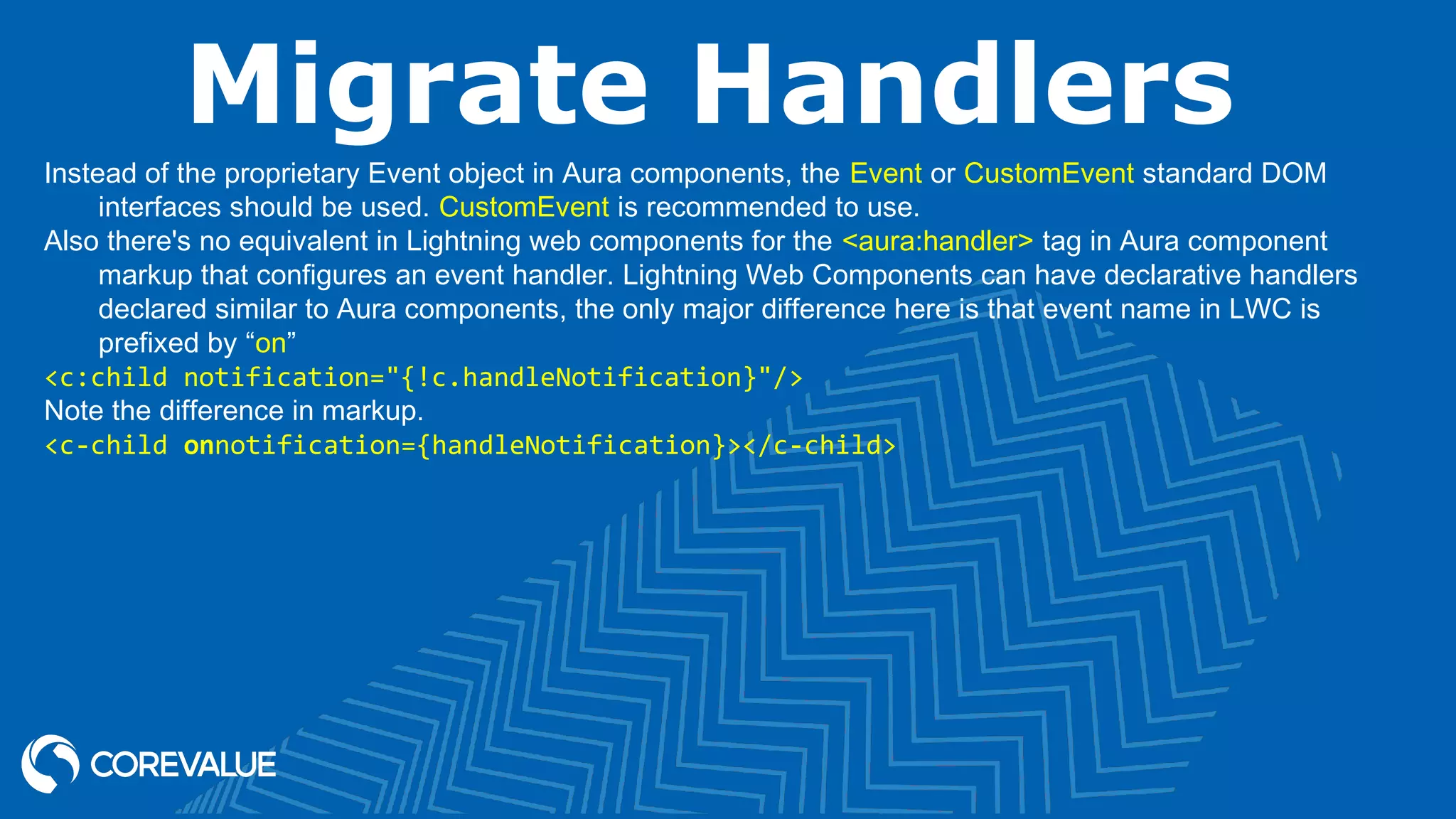 Migrate Handlers Instead of the proprietary Event object in Aura components, the Event or CustomEvent standard DOM interfaces should be used. CustomEvent is recommended to use. Also there's no equivalent in Lightning web components for the <aura:handler> tag in Aura component markup that configures an event handler. Lightning Web Components can have declarative handlers declared similar to Aura components, the only major difference here is that event name in LWC is prefixed by “on” <c:child notification="{!c.handleNotification}"/> Note the difference in markup. <c-child onnotification={handleNotification}></c-child> 