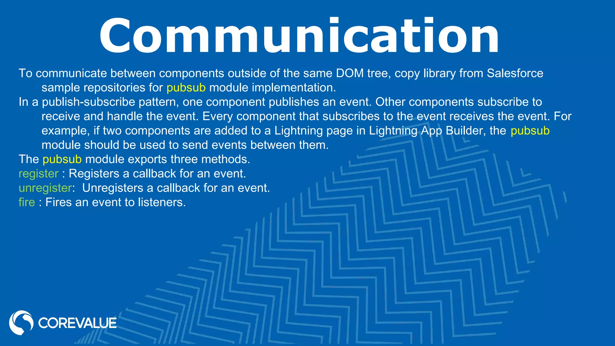 Communication To communicate between components outside of the same DOM tree, copy library from Salesforce sample repositories for pubsub module implementation. In a publish-subscribe pattern, one component publishes an event. Other components subscribe to receive and handle the event. Every component that subscribes to the event receives the event. For example, if two components are added to a Lightning page in Lightning App Builder, the pubsub module should be used to send events between them. The pubsub module exports three methods. register : Registers a callback for an event. unregister:  Unregisters a callback for an event. fire : Fires an event to listeners. 