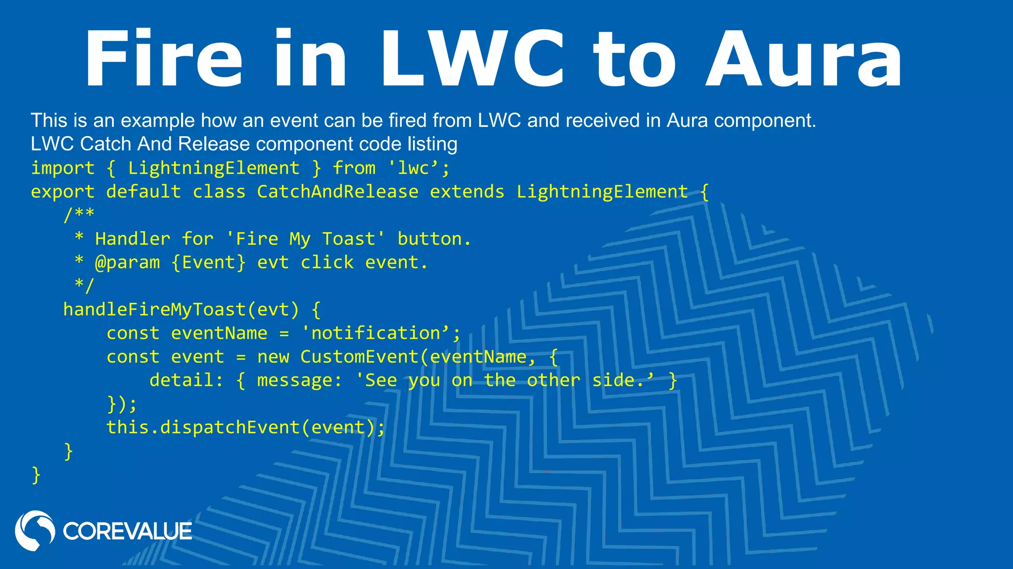 Fire in LWC to Aura This is an example how an event can be fired from LWC and received in Aura component. LWC Catch And Release component code listing import { LightningElement } from 'lwc’; export default class CatchAndRelease extends LightningElement {    /**     * Handler for 'Fire My Toast' button.     * @param {Event} evt click event.     */    handleFireMyToast(evt) {        const eventName = 'notification’;        const event = new CustomEvent(eventName, {            detail: { message: 'See you on the other side.’ }        });        this.dispatchEvent(event);    } } 