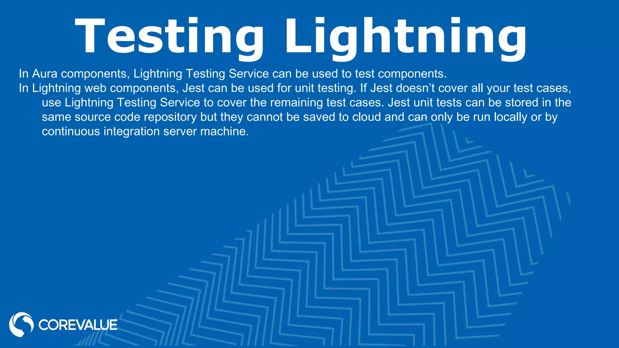 Testing Lightning In Aura components, Lightning Testing Service can be used to test components. In Lightning web components, Jest can be used for unit testing. If Jest doesn’t cover all your test cases, use Lightning Testing Service to cover the remaining test cases. Jest unit tests can be stored in the same source code repository but they cannot be saved to cloud and can only be run locally or by continuous integration server machine. 