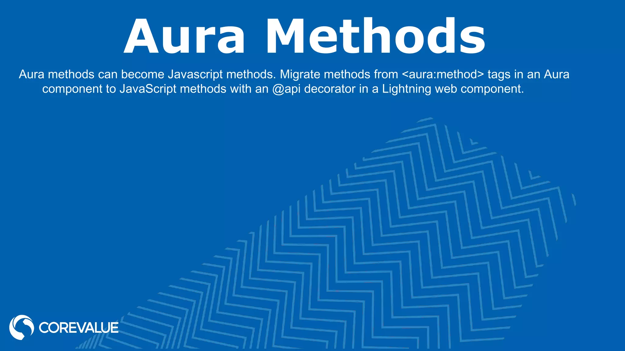 Aura Methods Aura methods can become Javascript methods. Migrate methods from <aura:method> tags in an Aura component to JavaScript methods with an @api decorator in a Lightning web component. 