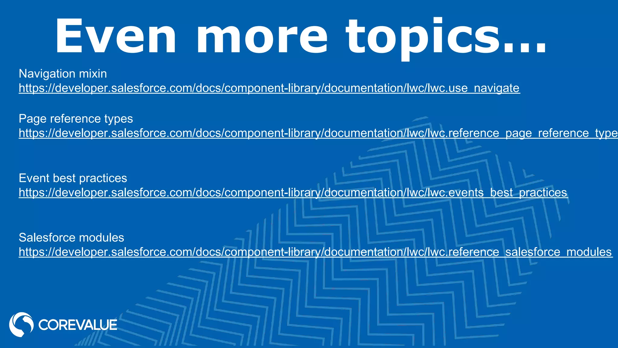 Even more topics… Navigation mixin https://developer.salesforce.com/docs/component-library/documentation/lwc/lwc.use_navigate Page reference types https://developer.salesforce.com/docs/component-library/documentation/lwc/lwc.reference_page_reference_type Event best practices https://developer.salesforce.com/docs/component-library/documentation/lwc/lwc.events_best_practices Salesforce modules https://developer.salesforce.com/docs/component-library/documentation/lwc/lwc.reference_salesforce_modules 