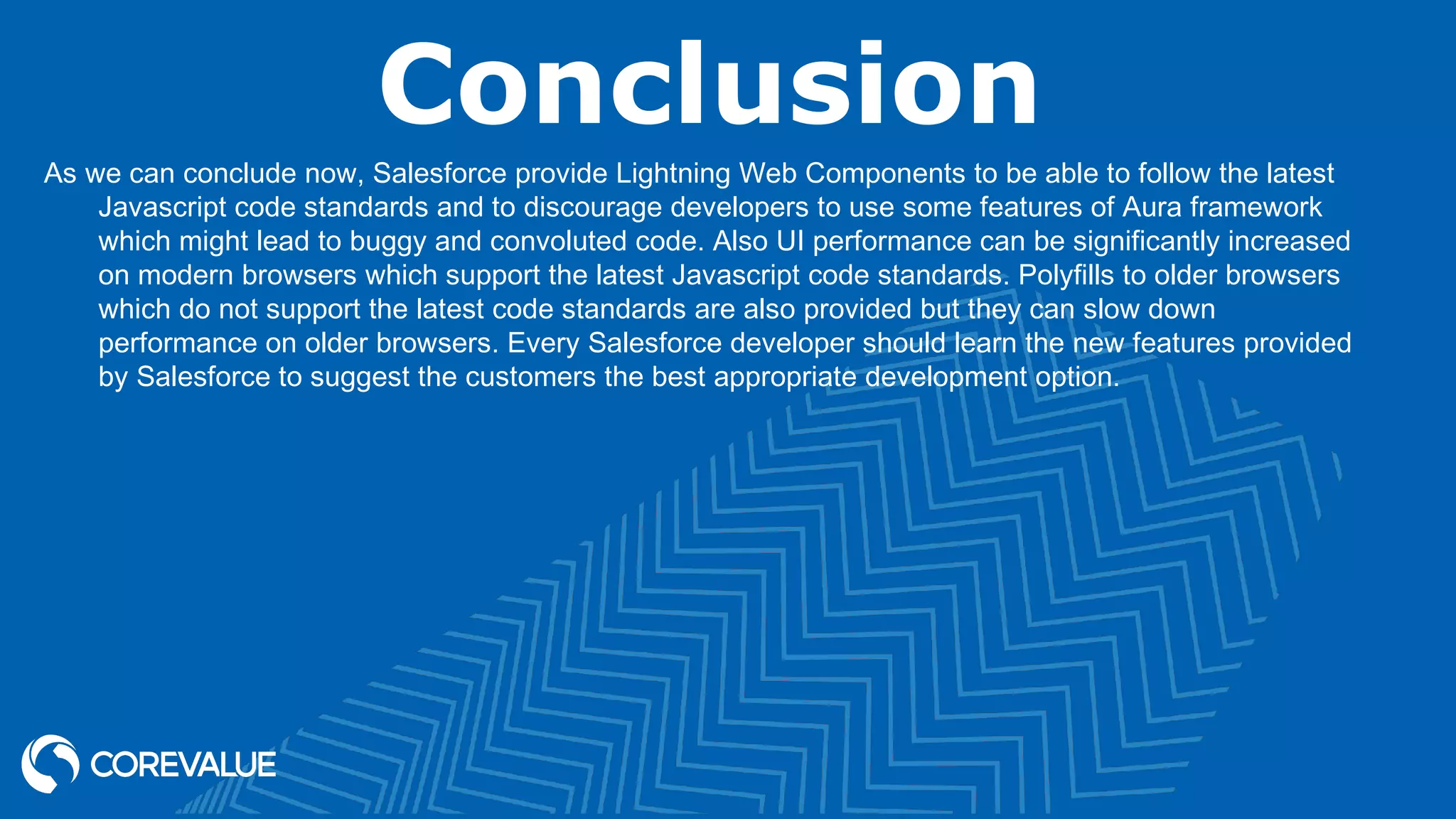 Conclusion As we can conclude now, Salesforce provide Lightning Web Components to be able to follow the latest Javascript code standards and to discourage developers to use some features of Aura framework which might lead to buggy and convoluted code. Also UI performance can be significantly increased on modern browsers which support the latest Javascript code standards. Polyfills to older browsers which do not support the latest code standards are also provided but they can slow down performance on older browsers. Every Salesforce developer should learn the new features provided by Salesforce to suggest the customers the best appropriate development option. 