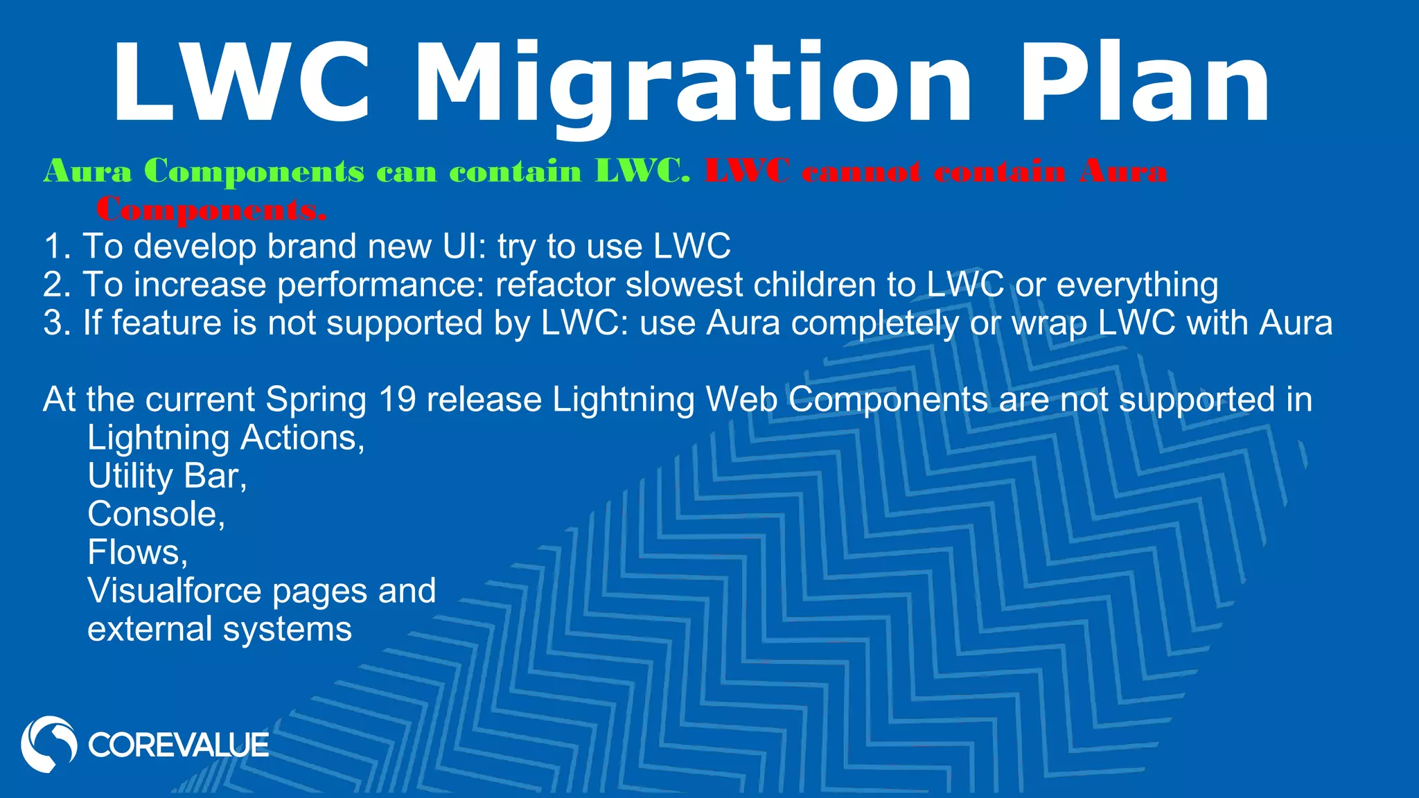 LWC Migration Plan Aura Components can contain LWC. LWC cannot contain Aura Components. 1. To develop brand new UI: try to use LWC 2. To increase performance: refactor slowest children to LWC or everything 3. If feature is not supported by LWC: use Aura completely or wrap LWC with Aura At the current Spring 19 release Lightning Web Components are not supported in Lightning Actions, Utility Bar, Console, Flows, Visualforce pages and external systems 