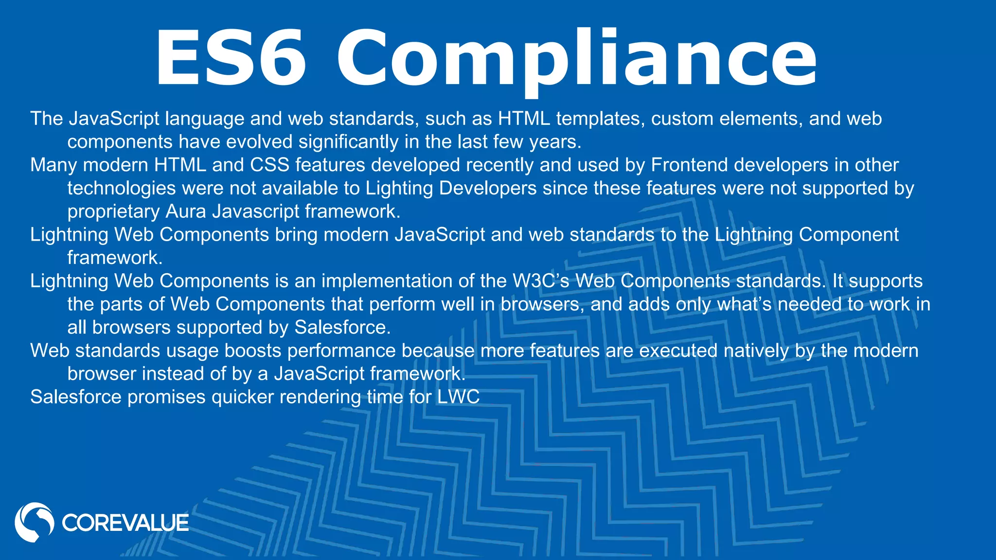 ES6 Compliance The JavaScript language and web standards, such as HTML templates, custom elements, and web components have evolved significantly in the last few years. Many modern HTML and CSS features developed recently and used by Frontend developers in other technologies were not available to Lighting Developers since these features were not supported by proprietary Aura Javascript framework. Lightning Web Components bring modern JavaScript and web standards to the Lightning Component framework. Lightning Web Components is an implementation of the W3C’s Web Components standards. It supports the parts of Web Components that perform well in browsers, and adds only what’s needed to work in all browsers supported by Salesforce. Web standards usage boosts performance because more features are executed natively by the modern browser instead of by a JavaScript framework. Salesforce promises quicker rendering time for LWC 