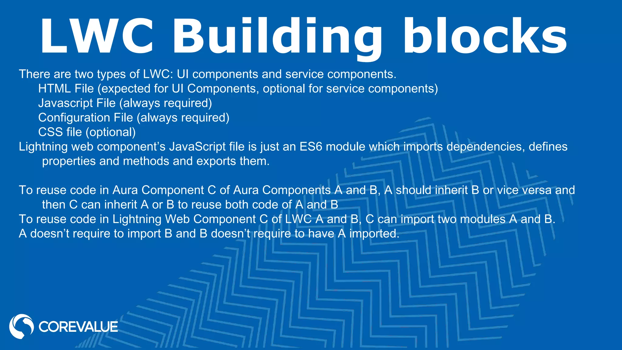 LWC Building blocks There are two types of LWC: UI components and service components. HTML File (expected for UI Components, optional for service components) Javascript File (always required) Configuration File (always required) CSS file (optional) Lightning web component’s JavaScript file is just an ES6 module which imports dependencies, defines properties and methods and exports them. To reuse code in Aura Component C of Aura Components A and B, A should inherit B or vice versa and then C can inherit A or B to reuse both code of A and B To reuse code in Lightning Web Component C of LWC A and B, C can import two modules A and B. A doesn’t require to import B and B doesn’t require to have A imported. 