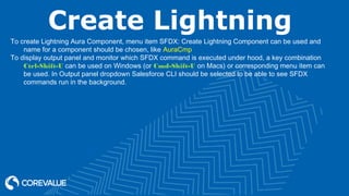 Create Lightning
To create Lightning Aura Component, menu item SFDX: Create Lightning Component can be used and
name for a component should be chosen, like AuraCmp
To display output panel and monitor which SFDX command is executed under hood, a key combination
Ctrl-Shift-U can be used on Windows (or Cmd-Shift-U on Macs) or corresponding menu item can
be used. In Output panel dropdown Salesforce CLI should be selected to be able to see SFDX
commands run in the background.
 