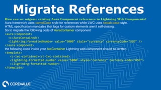 Migrate References
How can we migrate existing Aura Component references to Lightning Web Components?
Aura framework uses camelCase style for references while LWC uses kebab-case style.
HTML specification mandates that tags for custom elements aren’t self-closing.
So to migrate the following code of AuraContainer component
<aura:component>
<c:AuraContained/>
<lightning:formattedNumber value="5000" style="currency" currencyCode="USD" />
</aura:component>
the following code inside your lwcContainer Lightning web component should be written
<template>
<c-lwc-contained></c-lwc-contained>
<lightning-formatted-number value="5000" style="currency" currency-code="USD">
</lightning-formatted-number>
</template>
 
