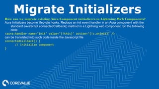 Migrate Initializers
How can we migrate existing Aura Component initializers to Lightning Web Components?
Aura Initializers become lifecycle hooks. Replace an init event handler in an Aura component with the
standard JavaScript connectedCallback() method in a Lightning web component. So the following
code
<aura:handler name="init" value="{!this}" action="{!c.onInit}" />
can be translated into such code inside the Javascript file
connectedCallback() {
// initialize component
}
 