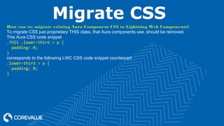 Migrate CSS
How can we migrate existing Aura Component CSS to Lightning Web Components?
To migrate CSS just proprietary THIS class, that Aura components use, should be removed.
This Aura CSS code snippet
.THIS .lower-third > p {
padding: 0;
}
corresponds to the following LWC CSS code snippet counterpart
.lower-third > p {
padding: 0;
}
 