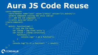 Aura JS Code Reuse
<aura:component>
<aura:handler name="init" value="{!this}" action="{!c.doInit}"/>
<p>Aura component calling the utils lib</p>
<!-- add the lib component -->
<c:utils aura:id="utils" />
</aura:component>
({
doInit: function(cmp) {
// Call the lib here
var libCmp = cmp.find('utils');
var result = libCmp.isFunction(
function() {
console.log(" I am a function");
}
);
console.log("Is it a function?: " + result);
}
})
 