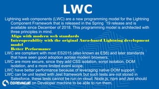 LWC
Lightning web components (LWC) are a new programming model for the Lightning
Component Framework that is released in the Spring `19 release and is
available since December of 2018. This programming model is architected with
three principles in mind.
Align with modern web standards
Interoperability with the original Aura-based Lightning development
model
Better Performance
LWC are compliant with most ES2015 (also known as ES6) and later standards
that have seen good adoption across modern browsers.
LWC are more secure, since they add CSS isolation, script isolation, DOM
isolation, and a more limited event scope.
LWC have better performance because of leveraging native DOM support.
LWC can be unit tested with Jest framework but such tests are not stored in
Salesforce, these tests cannot be run on cloud. Node.js, npm and Jest should
be installed on Developer machine to be able to run them.
 