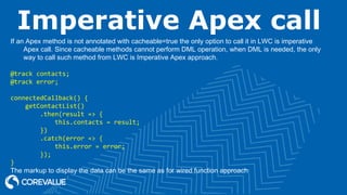 Imperative Apex call
If an Apex method is not annotated with cacheable=true the only option to call it in LWC is imperative
Apex call. Since cacheable methods cannot perform DML operation, when DML is needed, the only
way to call such method from LWC is Imperative Apex approach.
@track contacts;
@track error;
connectedCallback() {
getContactList()
.then(result => {
this.contacts = result;
})
.catch(error => {
this.error = error;
});
}
The markup to display the data can be the same as for wired function approach
 